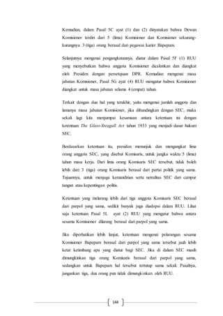 144
Kemudian, dalam Pasal 5C ayat (1) dan (2) dinyatakan bahwa Dewan
Komisioner terdiri dari 5 (lima) Komisioner dan Komisioner sekurang-
kurangnya 3 (tiga) orang berasal dari pegawai karier Bapepam.
Selanjutnya mengenai pengangkatannya, diatur dalam Pasal 5F (1) RUU
yang menyebutkan bahwa anggota Komisioner dicalonkan dan diangkat
oleh Presiden dengan persetujuan DPR. Kemudian mengenai masa
jabatan Komisioner, Pasal 5G ayat (4) RUU mengatur bahwa Komisioner
diangkat untuk masa jabatan selama 4 (empat) tahun.
Terkait dengan dua hal yang terakhir, yaitu mengenai jumlah anggota dan
lamanya masa jabatan Komisioner, jika dibandingkan dengan SEC, maka
sekali lagi kita menjumpai kesamaan antara ketentuan ini dengan
ketentuan The Glass-Steagall Act tahun 1933 yang menjadi dasar hukum
SEC.
Berdasarkan ketentuan itu, presiden menunjuk dan mengangkat lima
orang anggota SEC, yang disebut Komisaris, untuk jangka waktu 5 (lima)
tahun masa kerja. Dari lima orang Komisaris SEC tersebut, tidak boleh
lebih dari 3 (tiga) orang Komisaris berasal dari partai politik yang sama.
Tujuannya, untuk menjaga kemandirian serta netralitas SEC dari campur
tangan atau kepentingan politis.
Ketentuan yang melarang lebih dari tiga anggota Komisaris SEC berasal
dari parpol yang sama, sedikit banyak juga diadopsi dalam RUU. Lihat
saja ketentuan Pasal 5L ayat (2) RUU yang mengatur bahwa antara
sesama Komisioner dilarang berasal dari parpol yang sama.
Jika diperhatikan lebih lanjut, ketentuan mengenai pelarangan sesama
Komisioner Bapepam berasal dari parpol yang sama tersebut jauh lebih
ketat ketimbang apa yang diatur bagi SEC. Jika di dalam SEC masih
dimungkinkan tiga orang Komisaris berasal dari parpol yang sama,
sedangkan untuk Bapepam hal tersebut tertutup sama sekali. Pasalnya,
jangankan tiga, dua orang pun tidak dimungkinkan oleh RUU.
 