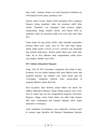 146
hadir setelah mendapat masukan dari wakil Departemen Kehakiman dan
HAM (Depkeh HAM) selama pembahasan RUU.
Menurut sumber tersebut, Depkeh HAM berpendapat bahwa pengaturan
Bapepam tentang pengelolaan emiten dan perusahaan publik belum
terdapat "cantolannya" atau "payungnya" dalam peraturan setingkat
undang-undang. Dengan demikian, menurut wakil Depkeh HAM itu,
pengelolaan emiten dan perusahaan publik harus secara tegas diatur dalam
RUU.
Terkait dengan hal yang disebut terakhir, dalam sistematika pembentukan
ketentuan hukum pasar modal, yakni UU PM, maka fungsi undang-
undang adalah menjadi umbrella provision (ketentuan yang memayungi)
bagi peraturan pelaksananya. Menurut praktisi hukum pasar modal Indra
Safitri, hal itu harus dilakukan untuk mengoptimalkan seluruh elemen
yang mengatur dinamika pasar modal.
RUU: klimaks independensi Bapepam
Ketiga, Pasal 5K RUU menentukan, sebagaimana telah dikutip di muka,
Komisioner dan atau pejabat Bapepam tidak dapat dihukum karena telah
mengambil keputusan atau kebijakan yang sejalan dengan tugas dan
wewenangnya sebagaimana dimaksud dalam undang-undang ini
sepanjang dilakukan dengan itikad baik.
Pasal ini, agaknya dapat dikatakan sebagai klimaks atau puncak dari
implikasi independensi Bapepam sebagai lembaga pengawas pasar modal.
Pasal ini dengan tegas dan jelas menggambarkan begaimana "perkasanya"
Bapepam, sehingga otoritas hukum lainnya atau pihak ketiga manapun
tidak dapat mempengaruhi hasil keputusan Bapepam terkait dengan
pelaksanaan wewenangnya.
Untuk menjalankan kewenangannya secara independen, ketentuan seperti
ini memang sangat diperlukan oleh Bapepam. Bagaimanapun Bapepam
 