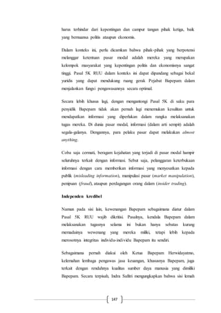 147
harus terhindar dari kepentingan dan campur tangan pihak ketiga, baik
yang bernuansa politis ataupun ekonomis.
Dalam konteks ini, perlu dicamkan bahwa pihak-pihak yang berpotensi
melanggar ketentuan pasar modal adalah mereka yang merupakan
kelompok masyarakat yang kepentingan politis dan ekonomisnya sangat
tinggi. Pasal 5K RUU dalam konteks ini dapat dipandang sebagai bekal
yuridis yang dapat mendukung ruang gerak Pejabat Bapepam dalam
menjalankan fungsi pengawasannya secara optimal.
Secara lebih khusus lagi, dengan mengantongi Pasal 5K di saku para
penyidik Bapepam tidak akan pernah lagi menemukan kesulitan untuk
mendapatkan informasi yang diperlukan dalam rangka melaksanakan
tugas mereka. Di dunia pasar modal, informasi (dalam arti sempit) adalah
segala-galanya. Dengannya, para pelaku pasar dapat melakukan almost
anything.
Coba saja cermati, beragam kejahatan yang terjadi di pasar modal hampir
seluruhnya terkait dengan informasi. Sebut saja, pelanggaran keterbukaan
informasi dengan cara memberikan informasi yang menyesatkan kepada
publik (misleading information), manipulasi pasar (market manipulation),
penipuan (fraud), ataupun perdagangan orang dalam (insider trading).
Independen kredibel
Namun pada sisi lain, kewenangan Bapepam sebagaimana diatur dalam
Pasal 5K RUU wajib dikritisi. Pasalnya, kendala Bapepam dalam
melaksanakan tugasnya selama ini bukan hanya sebatas kurang
memadainya wewenang yang mereka miliki, tetapi lebih kepada
merosotnya integritas individu-individu Bapepam itu sendiri.
Sebagaimana pernah diakui oleh Ketua Bapepam Herwidayatmo,
kelemahan lembaga pengawas jasa keuangan, khususnya Bapepam, juga
terkait dengan rendahnya kualitas sumber daya manusia yang dimiliki
Bapepam. Secara terpisah, Indra Safitri mengungkapkan bahwa sisi lemah
 