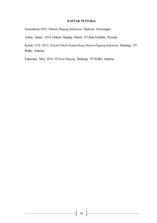 14
DAFTAR PUSTAKA
Soekardono.1963. Hukum Dagang Indonesia. Djakarta: Soeroengan.
Asikin, Zainal. 2014. Hukum Dagang. Depok: PT Raja Grafindo Persada.
Kansil, CST. 2013. Pokok-Pokok Pengetahuan Hukum Dagang Indonesia. Bandung: PT
Refika Aditama.
Suparman, Man. 2014. HUkum Dagang. Bandung: PT Refika Aditama.
 
