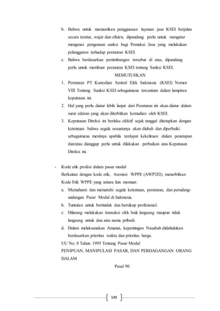 149
b. Bahwa untuk memastikan penggunaan layanan jasa KSEI berjalan
secara teratur, wajar dan efisien, dipandang perlu untuk mengatur
mengenai pengenaan sanksi bagi Pemakai Jasa yang melakukan
pelanggaran terhadap peraturan KSEI.
c. Bahwa berdasarkan pertimbangan tersebut di atas, dipandang
perlu untuk membuat peraturan KSEI tentang Sanksi KSEI.
MEMUTUSKAN
1. Peraturan PT Kustodian Sentral Efek Indonesia (KSEI) Nomor
VIII Tentang Sanksi KSEI sebagaimana tercantum dalam lampiran
keputusan ini.
2. Hal yang perlu diatur lebih lanjut dari Peraturan ini akan diatur dalam
surat edaran yang akan diterbitkan kemudian oleh KSEI.
3. Keputusan Direksi ini berlaku efektif sejak tanggal ditetapkan dengan
ketentuan bahwa segala sesuatunya akan diubah dan diperbaiki
sebagaimana mestinya apabila terdapat kekeliruan dalam penetapan
dan/atau dianggap perlu untuk dilakukan perbaikan atas Keputusan
Direksi ini.
- Kode etik profesi dalam pasar modal
Berkaitan dengan kode etik, Asosiasi WPPE (AWP2EI), menerbitkan
Kode Etik WPPE yang antara lain memuat:
a. Memahami dan mematuhi segala ketentuan, peraturan, dan perudang-
undangan Pasar Modal di Indonesia.
b. Tuntutan untuk bertindak dan bersikap profesional.
c. Dilarang melakukan transaksi efek baik langsung maupun tidak
langsung untuk dan atas nama pribadi.
d. Dalam melaksanakan Amanat, kepentingan Nasabah didahulukan
berdasarkan prioritas waktu dan prioritas harga.
UU No. 8 Tahun 1995 Tentang Pasar Modal
PENIPUAN, MANIPULASI PASAR, DAN PERDAGANGAN ORANG
DALAM
Pasal 90
 