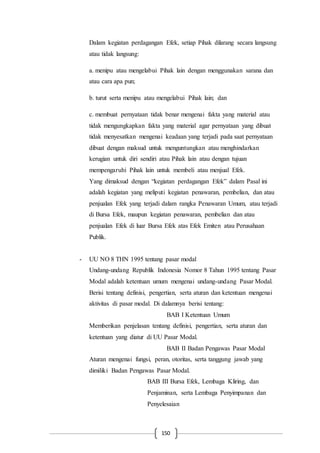 150
Dalam kegiatan perdagangan Efek, setiap Pihak dilarang secara langsung
atau tidak langsung:
a. menipu atau mengelabui Pihak lain dengan menggunakan sarana dan
atau cara apa pun;
b. turut serta menipu atau mengelabui Pihak lain; dan
c. membuat pernyataan tidak benar mengenai fakta yang material atau
tidak mengungkapkan fakta yang material agar pernyataan yang dibuat
tidak menyesatkan mengenai keadaan yang terjadi pada saat pernyataan
dibuat dengan maksud untuk menguntungkan atau menghindarkan
kerugian untuk diri sendiri atau Pihak lain atau dengan tujuan
mempengaruhi Pihak lain untuk membeli atau menjual Efek.
Yang dimaksud dengan “kegiatan perdagangan Efek” dalam Pasal ini
adalah kegiatan yang meliputi kegiatan penawaran, pembelian, dan atau
penjualan Efek yang terjadi dalam rangka Penawaran Umum, atau terjadi
di Bursa Efek, maupun kegiatan penawaran, pembelian dan atau
penjualan Efek di luar Bursa Efek atas Efek Emiten atau Perusahaan
Publik.
- UU NO 8 THN 1995 tentang pasar modal
Undang-undang Republik Indonesia Nomor 8 Tahun 1995 tentang Pasar
Modal adalah ketentuan umum mengenai undang-undang Pasar Modal.
Berisi tentang definisi, pengertian, serta aturan dan ketentuan mengenai
aktivitas di pasar modal. Di dalamnya berisi tentang:
BAB I Ketentuan Umum
Memberikan penjelasan tentang definisi, pengertian, serta aturan dan
ketentuan yang diatur di UU Pasar Modal.
BAB II Badan Pengawas Pasar Modal
Aturan mengenai fungsi, peran, otoritas, serta tanggung jawab yang
dimiliki Badan Pengawas Pasar Modal.
BAB III Bursa Efek, Lembaga Kliring, dan
Penjaminan, serta Lembaga Penyimpanan dan
Penyelesaian
 