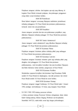 152
Penjelasan mengenai aktivitas dan kegiatan apa saja yang dilarang di
kegiatan Pasar Modal, termasuk penipuan, dan pelarangan penggunaan
orang dalam sesuai ketentuan berlaku.
BAB XII Pemeriksaan
Dasar hukum mengenai wewenang Bapepam melakukan pemeriksaan
terhadap pelanggaran UU Pasar Modal dan peraturan pelaksanaannya,
termasuk aturan tata cara pemeriksaan.
BAB XIII Penyidikan
Aturan mengenai prosedur dan tata cara pelaksanaan penyidikan yang
dilakukan Bapepam terhadap pelanggar UU Pasar Modal dan peraturan
pelaksanaannya.
BAB XIV Sanksi Administratif
Aturan mengenai sanksi administratif yang diberikan Bapepam terhadap
pelanggar UU Pasar Modal dan peraturan pelaksanaannya.
BAB XV Ketentuan Pidana
Penjelasan mengenai ketentuan pidana terhadap pihak yang melanggar
UU Pasar Modal dan peraturan pelaksanaannya.
BAB XVI Ketentuan Lain-lain
Penjelasan mengenai ketentuan menuntut ganti rugi terhadap pihak yang
dirugikan dari pelanggaran UU Pasar Modal dan peraturan
pelaksanaannya, serta kewajiban konsultasi dan atau koordinasi Bapepam
dan Bank Indonesia terkait aktivitas pengawasan di Pasar Modal.
BAB XVII Ketentuan Peralihan
Memberikan paparan kewajiban dan ketentuan bagi Perusahaan Publik
setelah UU Pasar Modal ini diundangkan, dan sifat peraturan lain terkait
Pasar Modal setelah UU Pasar Modal ini resmi berlaku.
BAB XVIII Ketentuan Penutup
Penjelasan mengenai tanggal berlakunya UU Pasar Modal mulai 1 Januari
1996, sekaligus tak berlakunya UU lama yang mengatur Pasar Modal.
- UU NO 1 THN 1995 tentang perseroan terbatas
a. bahwa peraturan tentang Perseroan Terbatas sebagaimana diatur dalam
Kitab Undang-undang Hukum Dagang (Wetboek van Koophandel,
Staatsblad 1847:23), sudah tidak sesuai lagi dengan perkembangan
 