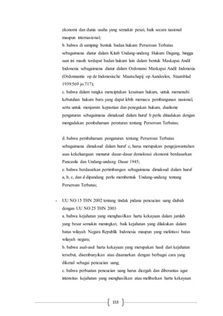 153
ekonomi dan dunia usaha yang semakin pesat, baik secara nasional
maupun internasional;
b. bahwa di samping bentuk badan hukum Perseroan Terbatas
sebagaimana diatur dalam Kitab Undang-undang Hukum Dagang, hingga
saat ini masih terdapat badan hukum lain dalam bentuk Maskapai Andil
Indonesia sebagaimana diatur dalam Ordonansi Maskapai Andil Indonesia
(Ordonnantie op de Indonesische Maatschapij op Aandeelen, Staatsblad
1939:569 jo.717);
c. bahwa dalam rangka menciptakan kesatuan hukum, untuk memenuhi
kebutuhan hukum baru yang dapat lebih memacu pembangunan nasional,
serta untuk menjamin kepastian dan penegakan hukum, dualisme
pengaturan sebagaimana dimaksud dalam huruf b perlu ditiadakan dengan
mengadakan pembaharuan peraturan tentang Perseroan Terbatas;
d. bahwa pembaharuan pengaturan tentang Perseroan Terbatas
sebagaimana dimaksud dalam huruf c, harus merupakan pengejawantahan
asas kekeluargaan menurut dasar-dasar demokrasi ekonomi berdasarkan
Pancasila dan Undang-undang Dasar 1945;
e. bahwa berdasarkan pertimbangan sebagaimana dimaksud dalam huruf
a, b, c, dan d dipandang perlu membentuk Undang-undang tentang
Perseroan Terbatas;
- UU NO 15 THN 2002 tentang tindak pidana pencucian uang diubah
dengan UU NO 25 THN 2003
a. bahwa kejahatan yang menghasilkan harta kekayaan dalam jumlah
yang besar semakin meningkat, baik kejahatan yang dilakukan dalam
batas wilayah Negara Republik Indonesia maupun yang melintasi batas
wilayah negara;
b. bahwa asal-usul harta kekayaan yang merupakan hasil dari kejahatan
tersebut, disembunyikan atau disamarkan dengan berbagai cara yang
dikenal sebagai pencucian uang;
c. bahwa perbuatan pencucian uang harus dicegah dan diberantas agar
intensitas kejahatan yang menghasilkan atau melibatkan harta kekayaan
 