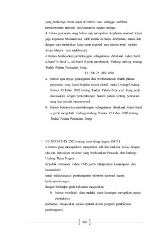 154
yang jumlahnya besar dapat di minimalisasi sehingga stabilitas
perekonomian nasional dan keamanan negara terjaga;
d. bahwa pencucian uang bukan saja merupakan kejahatan nasional tetapi
juga kejahatan transnasional, oleh karena itu harus diberantas, antara lain
dengan cara melakukan kerja sama regional atau internasional melalui
forum bilateral atau multilateral;
e. bahwa berdasarkan pertimbangan sebagaimana dimaksud dalam huruf
a, huruf b, huruf c, dan huruf d perlu membentuk Undang-undang tentang
Tindak Pidana Pencucian Uang.
UU NO 25 THN 2003
a. bahwa agar upaya pencegahan dan pemberantasan tindak pidana
pencucian uang dapat berjalan secara efektif, maka Undang-Undang
Nomor 15 Tahun 2002 tentang Tindak Pidana Pencucian Uang perlu
disesuaikan dengan perkembangan hukum pidana tentang pencucian
uang dan standar internasional;
b. bahwa berdasarkan pertimbangan sebagaimana dimaksud dalam huruf
a, perlu mengubah Undang-Undang Nomor 15 Tahun 2002 tentang
Tindak Pidana Pencucian Uang;
- UU NO 24 THN 2002 tentang surat utang negara (SUN)
a. bahwa guna mewujudkan masyarakat adil dan makmur sesuai dengan
cita-cita dan tujuan nasional yang berdasarkan Pancasila dan Undang-
Undang Dasar Negara
Republik Indonesia Tahun 1945, perlu ditingkatkan kemampuan dan
kemandirian
untuk melaksanakan pembangunan ekonomi nasional secara
berkesinambungan
dengan bertumpu pada kekuatan masyarakat;
b. bahwa mobilisasi dana melalui pasar keuangan merupakan upaya
peningkatan
partisipasi masyarakat secara optimal dalam program pembiayaan
pembangunan
 