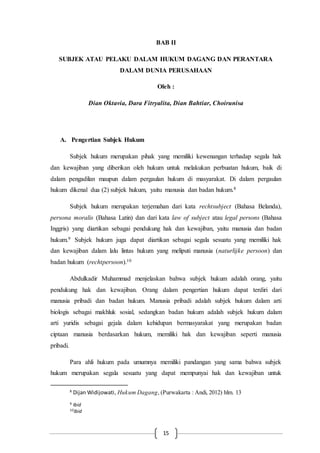 15
BAB II
SUBJEK ATAU PELAKU DALAM HUKUM DAGANG DAN PERANTARA
DALAM DUNIA PERUSAHAAN
Oleh :
Dian Oktavia, Dara Fitryalita, Dian Bahtiar, Choirunisa
A. Pengertian Subjek Hukum
Subjek hukum merupakan pihak yang memiliki kewenangan terhadap segala hak
dan kewajiban yang diberikan oleh hukum untuk melakukan perbuatan hukum, baik di
dalam pengadilan maupun dalam pergaulan hukum di masyarakat. Di dalam pergaulan
hukum dikenal dua (2) subjek hukum, yaitu manusia dan badan hukum.8
Subjek hukum merupakan terjemahan dari kata rechtsubject (Bahasa Belanda),
persona moralis (Bahasa Latin) dan dari kata law of subject atau legal persons (Bahasa
Inggris) yang diartikan sebagai pendukung hak dan kewajiban, yaitu manusia dan badan
hukum.9 Subjek hukum juga dapat diartikan sebagai segala sesuatu yang memiliki hak
dan kewajiban dalam lalu lintas hukum yang meliputi manusia (naturlijke persoon) dan
badan hukum (rechtpersoon).10
Abdulkadir Muhammad menjelaskan bahwa subjek hukum adalah orang, yaitu
pendukung hak dan kewajiban. Orang dalam pengertian hukum dapat terdiri dari
manusia pribadi dan badan hukum. Manusia pribadi adalah subjek hukum dalam arti
biologis sebagai makhluk sosial, sedangkan badan hukum adalah subjek hukum dalam
arti yuridis sebagai gejala dalam kehidupan bermasyarakat yang merupakan badan
ciptaan manusia berdasarkan hukum, memiliki hak dan kewajiban seperti manusia
pribadi.
Para ahli hukum pada umumnya memiliki pandangan yang sama bahwa subjek
hukum merupakan segala sesuatu yang dapat mempunyai hak dan kewajiban untuk
8
Dijan Widijowati, Hukum Dagang, (Purwakarta : Andi, 2012) hlm. 13
9 Ibid
10Ibid
 