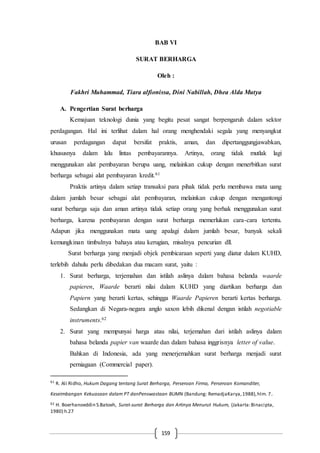 159
BAB VI
SURAT BERHARGA
Oleh :
Fakhri Muhammad, Tiara alfionissa, Dini Nabillah, Dhea Alda Mutya
A. Pengertian Surat berharga
Kemajuan teknologi dunia yang begitu pesat sangat berpengaruh dalam sektor
perdagangan. Hal ini terlihat dalam hal orang menghendaki segala yang menyangkut
urusan perdagangan dapat bersifat praktis, aman, dan dipertanggungjawabkan,
khususnya dalam lalu lintas pembayarannya. Artinya, orang tidak mutlak lagi
menggunakan alat pembayaran berupa uang, melainkan cukup dengan menerbitkan surat
berharga sebagai alat pembayaran kredit.61
Praktis artinya dalam setiap transaksi para pihak tidak perlu membawa mata uang
dalam jumlah besar sebagai alat pembayaran, melainkan cukup dengan mengantongi
surat berharga saja dan aman artinya tidak setiap orang yang berhak menggunakan surat
berharga, karena pembayaran dengan surat berharga memerlukan cara-cara tertentu.
Adapun jika menggunakan mata uang apalagi dalam jumlah besar, banyak sekali
kemungkinan timbulnya bahaya atau kerugian, misalnya pencurian dll.
Surat berharga yang menjadi objek pembicaraan seperti yang diatur dalam KUHD,
terlebih dahulu perlu dibedakan dua macam surat, yaitu :
1. Surat berharga, terjemahan dan istilah aslinya dalam bahasa belanda waarde
papieren, Waarde berarti nilai dalam KUHD yang diartikan berharga dan
Papiern yang berarti kertas, sehingga Waarde Papieren berarti kertas berharga.
Sedangkan di Negara-negara anglo saxon lebih dikenal dengan istilah negotiable
instruments.62
2. Surat yang mempunyai harga atau nilai, terjemahan dari istilah aslinya dalam
bahasa belanda papier van waarde dan dalam bahasa inggrisnya letter of value.
Bahkan di Indonesia, ada yang menerjemahkan surat berharga menjadi surat
perniagaan (Commercial paper).
61
R. Ali Ridho, Hukum Dagang tentang Surat Berharga, Perseroan Firma, Perseroan Komanditer,
Keseimbangan Kekuasaan dalam PT danPenswastaan BUMN (Bandung: RemadjaKarya,1988),hlm. 7.
62 H. Boerhanoeddin S.Batoeh, Surat-surat Berharga dan Artinya Menurut Hukum, (Jakarta:Binacipta,
1980) h.27
 