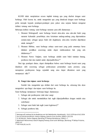 160
KUHD tidak menjelaskan secara implisit tentang apa yang disebut dengan surat
berharga. Oleh karena itu, untuk mengetahui apa yang dimaksud dengan surat berharga
perlu merujuk kepada pendapat-pendapat para pakar atau sarjana hukum mengenai
definisi tentang surat berharga.
Beberapa definisi tentang surat berharga menurut para ahli diantaranya :
1. Menurut Molengraaff, surat berharga berarti akta-akta atau alat-alat bukti yang
menurut kehendak penerbitnya atau ketentuan undang-undang yang diperuntukan
semata-mata sebagai upaya bukti diri (legitimasi), akta-akta tersebut diperlukan
untuk menagih.63
2. Menurut Ribbius, surat berharga artinya surat-surat yang pada umumnya harus
didalam pemilikan seseorang untuk dapat melaksanakan hak yang ada
didalamnya.64
3. Menurut Purwo Sutjipto, surat berharga adalah surat bukti tuntutan hutang,
pembawa hak dan mudah untuk diperjualbelikan.65
Dari tiga pendapat diatas, dapat disimpulkan bahwa surat berharga berarti surat yang
diadakan oleh seseorang sebagai pelaksanaan pemenuhan suatu prestasi, yang
merupakan pembayaran harga sejumlah uang atau dapat dikatakan surat yang
mempunyai nilai.66
B. Fungsi dan tujuan surat berharga
Setelah kita mengetahui apa definisi dari surat berharga itu, sekarang kita akan
mengetahui apa fungsi dan tujuan surat berharga itu.
Surat berharga mempunyai beberapa fungsi diantaranya:
1. Sebagai alat pembayaran (alat ukur uang)
2. Sebagai alat untuk memindahkan hak tagih (diperjualbelikan dengan mudah atau
sederhana)
3. Sebagai surat bukti hak tagih (surat legitimasi)67
4. Sebagai pembawa hak.
63 Molengraaff, Leidraad bij de Boefening van Het Nederlandse Handelsrecht, Jilid 1 1974 dan Jilid 2 1954
64 Dra.Farida Hasyim,M.Hum. Hukum Dagang, (Jakarta:Sinar Grafika, 2009) h.232-233
65 R. Ali Rido,SH., Hukum Dagang, (Bandung: PT Remaja Rosdakarya,1994),h. 7
66 Abdulkadir Muhammad, Hukum Dagang Tentang Surat-surat Berharga, (Bandung: PT.Aditya Pratama,
1993),H.9
67 R.Ali Rido,SH, Loc.Cit.
 