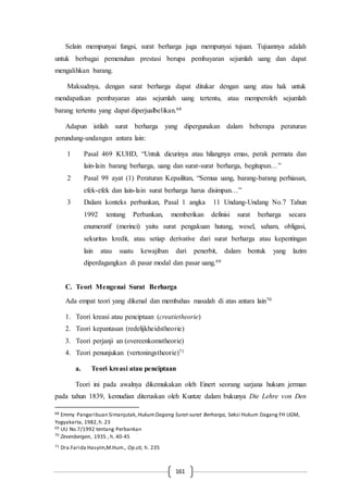 161
Selain mempunyai fungsi, surat berharga juga mempunyai tujuan. Tujuannya adalah
untuk berbagai pemenuhan prestasi berupa pembayaran sejumlah uang dan dapat
mengalihkan barang.
Maksudnya, dengan surat berharga dapat ditukar dengan uang atau hak untuk
mendapatkan pembayaran atas sejumlah uang tertentu, atau memperoleh sejumlah
barang tertentu yang dapat diperjualbelikan.68
Adapun istilah surat berharga yang dipergunakan dalam beberapa peraturan
perundang-undangan antara lain:
1 Pasal 469 KUHD, “Untuk dicurinya atau hilangnya emas, perak permata dan
lain-lain barang berharga, uang dan surat-surat berharga, begitupun…”
2 Pasal 99 ayat (1) Peraturan Kepailitan, “Semua uang, barang-barang perhiasan,
efek-efek dan lain-lain surat berharga harus disimpan…”
3 Dalam konteks perbankan, Pasal 1 angka 11 Undang-Undang No.7 Tahun
1992 tentang Perbankan, memberikan definisi surat berharga secara
enumeratif (merinci) yaitu surat pengakuan hutang, wesel, saham, obligasi,
sekuritas kredit, atau setiap derivative dari surat berharga atau kepentingan
lain atau suatu kewajiban dari penerbit, dalam bentuk yang lazim
diperdagangkan di pasar modal dan pasar uang.69
C. Teori Mengenai Surat Berharga
Ada empat teori yang dikenal dan membahas masalah di atas antara lain70
1. Teori kreasi atau penciptaan (creatietheorie)
2. Teori kepantasan (redelijkheidstheorie)
3. Teori perjanji an (overeenkomstheorie)
4. Teori penunjukan (vertoningstheorie)71
a. Teori kreasi atau penciptaan
Teori ini pada awalnya dikemukakan oleh Einert seorang sarjana hukum jerman
pada tahun 1839, kemudian diteruskan oleh Kuntze dalam bukunya Die Lehre von Den
68 Emmy Pangaribuan Simanjutak, HukumDagang Surat-surat Berharga, Seksi Hukum Dagang FH UGM,
Yogyakarta, 1982,h. 23
69 UU No.7/1992 tentang Perbankan
70
Zevenbergen, 1935 , h. 40-45
71 Dra.Farida Hasyim,M.Hum., Op.cit, h. 235
 