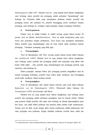 162
Inhaberpapieren tahun 1857. Menurut teori ini , yang menjadi dasar hukum mengikatnya
surat berharga antara penerbit dan pemegang adalah perbuatan “menandatangi” surat
berharga itu. Perbuatan inilah yang menciptakan perikatan anatara penerbit dan
pemegang karena ada perikatan itu, penerbit bertanggung jawab membayar kepada
pemegang surat berharga itu, walaupun tanpa perjanjian dengan pemegang berikutnya.
b. Teori kepantasan
Pelopor teori ini adalah Grunhut. Ia adalah seorang sarjana hukum jerman. Di
jerman, teori ini disebut Redlichkeitstheorie. Teori ini masih berdasarkan pada teori
kreasi atau penciptaan dengan pembatasan. Teori kreasi atau penciptaan menyatakan
bahwa penerbit yang menandatangani surat itu tetap terikat untuk membayar kepada
pemegang, 72meskipun pemegang yang tidak jujur.
c. Teori perjanjian
Teori ini dikemukakan oleh Thoi, seorang sarjana hukum jerman dalam bukunya
Das handelsrecht (1987). Menurut teori ini yang menjadi dasar hukum mengikatnya
surat berharga antara penerbit dan pemegang adalah surat perjanjian yang dibuat oleh
kedua belah pihak , yaitu penerbit yang menandatangani dan pemegang pertama yang
menerima surat berharga itu.
Dalam perjanjian, disetujui bahwa jika pemegang pertama mengalihkan surat itu
kepada pemegang berikutnya, penerbit tetap terikat untuk membayar atau bertanggung
jawab untuk membayar dalam keadaan tertentu.
d. Teori penunjukan
Teori ini dikemukakan oleh sarjana hukum terkenal, yaitu Land dalam bukunya
Beginseleen van het Hedendaagsche (1881), Wittenwaall dalam bukunya Het
Toonderpapier (1893), dan di jerman oleh Rieser.
Menurut teori ini, yang menjadi dasar hukum mengikatnya surat berharga antara
penerbit dan pemegang adalah perbuatan penunjukan surat itu kepada debitur. Debitur
yang pertama adalah penerbit, oleh siapa surat berharga itu disuruh dipertunjukkan pada
hari bayar, saat itulah timbul perikatan dan penerbit selaku debitur wajib membayarnya.
Namun, teori ini tidak sesuai dengan fakta karena pembayaran adalah pelaksanaan dari
suatu perjanjian atau perikatan, dengan demikian perikatan tersebut harus sudah ada
72 R. Soekardono,SH., Hukum Dagang Indonesia, cetakan keempat, (Jakarta:CV. Rajawali,1981) h.38
 