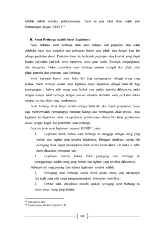 163
terlebih dahulu sebelum pelaksanaannya. Teori ini pun dikat akan terlalu jauh
bertentangan dengan KUHD.73
D. Surat Berharga adalah Surat Legitimasi
Awal terbitnya surat berharga tidak akan terlepas dari perjanjian atau selalu
didahului suatu atau transaksi atau perbuatan hukum para pihak atau dengan kata lain
adanya perikatan dasar. Perikatan dasar itu berbentuk perjanjian atau kontrak yang dapat
berupa perjanjian jual-beli, sewa menyewa, sewa guna usaha (leasing), pengangkutan,
dan sebagainya. Dalam penerbitan surat berharga minimal terdapat dua pihak, yaitu
pihak penerbit dan penerima surat berharga.
Surat legitimasi berarti surat bukti diri bagi pemegangnya sebagai orang yang
berhak. Surat berharga adalah surat legitimasi dapat digunakan sebagai bukti diri bagi
pemegangnya , bahwa ialah orang yang berhak atas tagihan tersebut didalamnya, maka
dengan adanya surat berharga dengan seacara otomatis timbullah suatu perikatan antara
masing-masing pihak yang membuatnya.
Surat berharga tidak hanya berlaku sebagai bukti diri jika terjadi perselisihan, tetapi
juga mempermudah pemegangnya menuntut haknya atas pembayaran diluar proses. Asas
legitimasi ini digunakan untuk memperlancar peredarannya dalam lalu lintas pembayaran
sesuai dengan fungsi dan penerbitan surat berharga.
Ada dua jenis surat legitimasi menurut KUHD74, yaitu:
1. Legitimasi formil, bahwa surat berharga itu dianggap sebagai orang yang
berhak atas tagihan yang tersebut didalamnya. Dianggap demikian, karena bila
pemegang tidak dapat menunjukkan bukti secara formil diatur UU maka ia tidak
dapat dikatakan pemegang sah.
2. Legitimasi materiil, bahwa bukti pemegang surat berharga itu
sesungguhnya adalah orang yang berhak atas tagihan yang tersebut didalamnya.
Beberapa hal yang penting dari adanya legitimasi tersebut adalah:
1. Pemegang surat berharga secara formil adalah orang yang mempunyai
hak tagih yang sah, tanpa mengesampingkan kebenaran materilnya.
2. Debitur tidak diwajibkan meneliti apakah pemegang surat berharga itu
benar-benar orang yang berhak.
73 Soekardino, Ibid
74 Prodjojikoro,Wirjono., Op.cit. h. 43
 