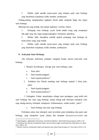 164
3. Debitur wajib meneliti syarat-syarat yang terdapat pada surat berharga
yang disodorkan kepadanya ketika meminta pembayaran.
Undang-undang mengutamakan legitimasi formal untuk menjamin fungsi dan tujuan
surat berharga.
Beberapa hal yang penting dari adanya legitimasi tersebut, bahwa:
1. Pemegang surat berharga secara formil adalah orang yang mempunyai
hak tagih yang sah, tanpa mengesampingkan kebenaran materilnya.
2. Debitur tidak diwajibkan meneliti apakah pemegang surat berharga itu
benar-benar orang yang berhak.
3. Debitur wajib meneliti syarat-syarat yang terdapat pada surat berharga
yang disodorkan kepadanya ketika meminta pembayaran.
E. Jenis-jenis Surat Berharga
Ada beberapa perbedaan pendapat mengenai berapa macam jenis-jenis surat
berharga.
1. Menurut Zevenbergen, ada tiga jenis surat berharga, yaitu:
a. Surat rekta
b. Surat kepada pengganti
c. Surat kepada pembawa75
2. Scheltema dan Wiarda membagi surat berharga menjadi 2 (dua) jenis,
yakni:
a. Surat kepada pengganti
b. Surat kepada pembawa76
3. Sedangkan Volmer menyebutnya sebagai surat perniagaan, yang terdiri dari
surat berharga dan surat yang berharga, namun terbagi pula beberapa kelompok surat
yang masing-masing kelompok mempunyai kekhususannya sendiri-sendiri, yakni:77
a. Surat berharga dan surat yang berharga
Perbedaan antara dua kelompok surat ini terletak pada kedudukan akta pada surat
berharga, yang merupakan syarat adanya hak menuntut (bestaansvoorwarde) dan
75 Zevenbergeen, Negotiable Instruments and Check Collection, West Publishingcompany,1993,h. 65
76 Scheltema dan Wiarda, Commercial Paper, HarcourtBrace Legal and Profesional Publication,Inc,New
York, 1992,h. 47
77 Volmer, Charles, Commercial Paper and Payment Law, West PublishingCo,ST. Paul,Minn,1975, h. 33
 