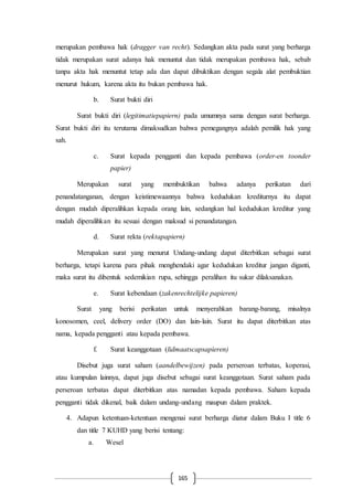 165
merupakan pembawa hak (dragger van recht). Sedangkan akta pada surat yang berharga
tidak merupakan surat adanya hak menuntut dan tidak merupakan pembawa hak, sebab
tanpa akta hak menuntut tetap ada dan dapat dibuktikan dengan segala alat pembuktian
menurut hukum, karena akta itu bukan pembawa hak.
b. Surat bukti diri
Surat bukti diri (legitimatiepapiern) pada umumnya sama dengan surat berharga.
Surat bukti diri itu terutama dimaksudkan bahwa pemegangnya adalah pemilik hak yang
sah.
c. Surat kepada pengganti dan kepada pembawa (order-en toonder
papier)
Merupakan surat yang membuktikan bahwa adanya perikatan dari
penandatanganan, dengan keistimewaannya bahwa kedudukan krediturnya itu dapat
dengan mudah diperalihkan kepada orang lain, sedangkan hal kedudukan kreditur yang
mudah diperalihkan itu sesuai dengan maksud si penandatangan.
d. Surat rekta (rektapapiern)
Merupakan surat yang menurut Undang-undang dapat diterbitkan sebagai surat
berharga, tetapi karena para pihak menghendaki agar kedudukan kreditur jangan diganti,
maka surat itu dibentuk sedemikian rupa, sehingga peralihan itu sukar dilaksanakan.
e. Surat kebendaan (zakenrechtelijke papieren)
Surat yang berisi perikatan untuk menyerahkan barang-barang, misalnya
konosomen, ceel, delivery order (DO) dan lain-lain. Surat itu dapat diterbitkan atas
nama, kepada pengganti atau kepada pembawa.
f. Surat keanggotaan (lidmaatscapsapieren)
Disebut juga surat saham (aandelbewijzen) pada perseroan terbatas, koperasi,
atau kumpulan lainnya, dapat juga disebut sebagai surat keanggotaan. Surat saham pada
perseroan terbatas dapat diterbitkan atas namadan kepada pembawa. Saham kepada
pengganti tidak dikenal, baik dalam undang-undang maupun dalam praktek.
4. Adapun ketentuan-ketentuan mengenai surat berharga diatur dalam Buku I title 6
dan title 7 KUHD yang berisi tentang:
a. Wesel
 