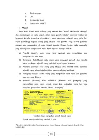 166
b. Surat sanggup
c. Cek
d. Kwitansi-kwitansi
e. Promes atas tunjuk78
1) Wesel
Surat wesel adalah surat berharga yang memuat kata “wesel” didalamnya, ditanggali
dan ditandatangani di suatu tempat, dalam mana penerbit (treker) memberi perintah tak
bersyarat kepada tersangkut (betrokkene) untuk membayar sejumlah uang pada hari
bayar (vervaldag) kepada orang yang ditunjuk oleh penerbit yang disebut penerima
(nemer) atau penggantinya di suatu tempat tertentu. Dengan begitu, maka personalia
yang bersangkutan dengan surat wesel dapat diperinci sebagai berikut:
a) Penerbit (treker), yaitu orang yang membuat atau menerbitkan atau
mengeluarkan surat wesel.
b) Tersangkut (betrokkene) yaitu orang yang mendapat perintah dari penerbit
untuk membayar sejumlah uang pada hari bayar kepada penerima.
c) Penerima (nemmer) yaitu orang yang ditunjuk oleh penerbit untuk menerima
sejumlah uang sebagai disebut dalam surat wesel pada hari bayar.
d) Pemegang (houder) adalah orang yang memperolah surat wesel dari penerima
atau pemegang lainnya.
e) Ansodan (endosant) ialah kedudukan penerima atau pemegang, yang
menyerahkan surat wesel kepada orang lain, sedangkan orang lain yang
menerima penyerahan surat itu disebut “pemegang”.
Gambar diatas merupakan contoh bentuk wesel
Bentuk surat wesel dibagi menjadi 2, yaitu:
78 Drs.C.S.T. Kansil,SH, Pokok-Pokok Pengetahuan Hukum Dagang Indonesia, (Jakarta:Sinar Grafika,
2008),h. 165
 