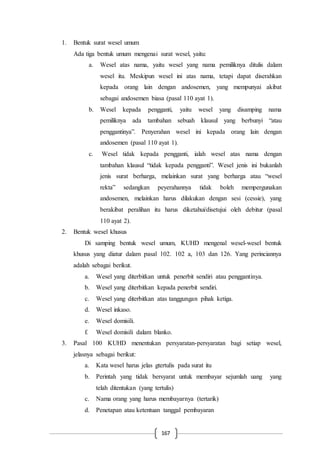 167
1. Bentuk surat wesel umum
Ada tiga bentuk umum mengenai surat wesel, yaitu:
a. Wesel atas nama, yaitu wesel yang nama pemiliknya ditulis dalam
wesel itu. Meskipun wesel ini atas nama, tetapi dapat diserahkan
kepada orang lain dengan andosemen, yang mempunyai akibat
sebagai andosemen biasa (pasal 110 ayat 1).
b. Wesel kepada pengganti, yaitu wesel yang disamping nama
pemiliknya ada tambahan sebuah klausul yang berbunyi “atau
penggantinya”. Penyerahan wesel ini kepada orang lain dengan
andosemen (pasal 110 ayat 1).
c. Wesel tidak kepada pengganti, ialah wesel atas nama dengan
tambahan klausul “tidak kepada pengganti”. Wesel jenis ini bukanlah
jenis surat berharga, melainkan surat yang berharga atau “wesel
rekta” sedangkan peyerahannya tidak boleh mempergunakan
andosemen, melainkan harus dilakukan dengan sesi (cessie), yang
berakibat peralihan itu harus diketahui/disetujui oleh debitur (pasal
110 ayat 2).
2. Bentuk wesel khusus
Di samping bentuk wesel umum, KUHD mengenal wesel-wesel bentuk
khusus yang diatur dalam pasal 102. 102 a, 103 dan 126. Yang perinciannya
adalah sebagai berikut.
a. Wesel yang diterbitkan untuk penerbit sendiri atau penggantinya.
b. Wesel yang diterbitkan kepada penerbit sendiri.
c. Wesel yang diterbitkan atas tanggungan pihak ketiga.
d. Wesel inkaso.
e. Wesel domisili.
f. Wesel domisili dalam blanko.
3. Pasal 100 KUHD menentukan persyaratan-persyaratan bagi setiap wesel,
jelasnya sebagai berikut:
a. Kata wesel harus jelas gtertulis pada surat itu
b. Perintah yang tidak bersyarat untuk membayar sejumlah uang yang
telah ditentukan (yang tertulis)
c. Nama orang yang harus membayarnya (tertarik)
d. Penetapan atau ketentuan tanggal pembayaran
 
