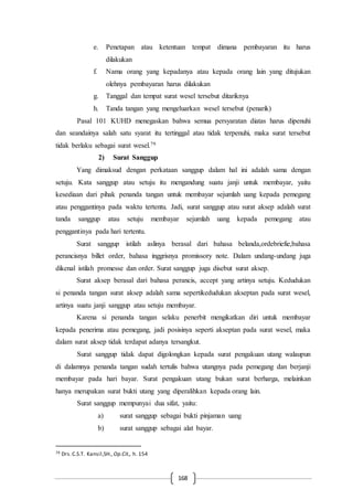 168
e. Penetapan atau ketentuan tempat dimana pembayaran itu harus
dilakukan
f. Nama orang yang kepadanya atau kepada orang lain yang ditujukan
olehnya pembayaran harus dilakukan
g. Tanggal dan tempat surat wesel tersebut ditariknya
h. Tanda tangan yang mengeluarkan wesel tersebut (penarik)
Pasal 101 KUHD menegaskan bahwa semua persyaratan diatas harus dipenuhi
dan seandainya salah satu syarat itu tertinggal atau tidak terpenuhi, maka surat tersebut
tidak berlaku sebagai surat wesel.79
2) Surat Sanggup
Yang dimaksud dengan perkataan sanggup dalam hal ini adalah sama dengan
setuju. Kata sanggup atau setuju itu mengandung suatu janji untuk membayar, yaitu
kesediaan dari pihak penanda tangan untuk membayar sejumlah uang kepada pemegang
atau penggantinya pada waktu tertentu. Jadi, surat sanggup atau surat aksep adalah surat
tanda sanggup atau setuju membayar sejumlah uang kepada pemegang atau
penggantinya pada hari tertentu.
Surat sanggup istilah aslinya berasal dari bahasa belanda,ordebriefie,bahasa
perancisnya billet order, bahasa inggrisnya promissory note. Dalam undang-undang juga
dikenal istilah promesse dan order. Surat sanggup juga disebut surat aksep.
Surat aksep berasal dari bahasa perancis, accept yang artinya setuju. Kedudukan
si penanda tangan surat aksep adalah sama sepertikedudukan akseptan pada surat wesel,
artinya suatu janji sanggup atau setuju membayar.
Karena si penanda tangan selaku penerbit mengikatkan diri untuk membayar
kepada penerima atau pemegang, jadi posisinya seperti akseptan pada surat wesel, maka
dalam surat aksep tidak terdapat adanya tersangkut.
Surat sanggup tidak dapat digolongkan kepada surat pengakuan utang walaupun
di dalamnya penanda tangan sudah tertulis bahwa utangnya pada pemegang dan berjanji
membayar pada hari bayar. Surat pengakuan utang bukan surat berharga, melainkan
hanya merupakan surat bukti utang yang diperalihkan kepada orang lain.
Surat sanggup mempunyai dua sifat, yaitu:
a) surat sanggup sebagai bukti pinjaman uang
b) surat sanggup sebagai alat bayar.
79 Drs.C.S.T. Kansil,SH., Op.Cit., h. 154
 