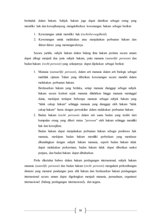 16
bertindak dalam hukum. Subjek hukum juga dapat diartikan sebagai orang yang
memiliki hak dan kewajibanyang mengakibatkan kewenangan hukum sebagai berikut:
1. Kewenangan untuk memiliki hak (rechtsbevoegdheid).
2. Kewenangan untuk melakukan atau menjalankan perbuatan hukum dan
faktor-faktor yang memengaruhinya.
Secara yuridis, subjek hukum dalam bidang ilmu hukum perdata secara umum
dapat dibagi menjadi dua jenis subjek hukum, yaitu manusia (naturlife persoon) dan
badan hukum (recht persoon) yang selanjutnya dapat dijelaskan sebagai berikut:
1. Manusia (natuurlife persoon), dalam arti manusia dalam arti biologis sebagai
makhluk ciptaan Tuhan yang diberikan kewenangan secara mandiri dalam
melakukan perbuatan hukum.
Berdasarkan hukum yang berlaku, setiap manusia dianggap sebagai subjek
hukum secara kodrati sejak manusia dilahirkan hingga manusia meninggal
dunia, meskipun terdapat beberapa manusia sebagai subjek hukum yang
“tidak cakap hukum” sehingga manusia yang dianggap oleh hukum “tidak
cakap hukum” harus dengan perwakilan dalam melakukan perbuatan hukum.
2. Badan hukum (recht persoon) dalam arti suatu badan yang terdiri dari
kumpulan orang yang diberi status “persoon” oleh hukum sehingga memiliki
hak dan kewajiban.
Badan hukum dapat menjalankan perbuatan hukum sebagai pembawa hak
manusia, meskipun badan hukum memiliki perbedaan yang mendasar
dibandingkan dengan subjek hukum manusia, seperti badan hukum tidak
dapat melakukan perkawinan, badan hukum tidak dapat diberikan sanksi
penjara, dan badan hukum dapat dibubarkan.
Perlu diketahui bahwa dalam hukum perdagangan internasional, subjek hukum
manusia (naturlife persoon) dan badan hukum (recht persoon) mengalami perkembangan
dimensi yang menurut pandangan para ahli hukum dan berdasarkan hukum perdagangan
internasional secara umum dapat digolongkan menjadi manusia, perusahaan, organisasi
internasional (bidang perdagangan internasional), dan negara.
 