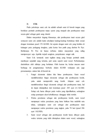169
3) CEK
Pada pokoknya surat cek itu adalah sebuah surat di bawah tangan yang
berisikan perintah pembayaran tanpa syarat yang menjadi alat pembayaran tunai
secara giral sebagai ganti uang chartal.
Dalam masyarakat dagang khususnya, alat pembayaran tunai secara giral
semacam surat cek adalah lazim sekalipun kadang-kadang bentuknya tidak sesuai
dengan ketentuan pasal 178 KUHD. Ini sejenis dengan surat cek yang berlaku di
kalangan para pedagang tionghoa, yaitu kertas bon putih yang disebut Pe Pyo.
Berlakunya Pe Pyo ini hanya terbatas dalam masyarakat yang saling
mempercayai saja. Apabila terjadi sengketa, penyelesaian sangat sulit.
Surat Cek termasuk surat tagihan utang yang berupa perintah untuk
membayar sejumlah uang tertentu, jadi sama seperti surat wesel. Perbedaannya
disebabkan oleh sifatnya yang berlainan. Oleh karena itu, kedua macam surat
berharga ini pengaturannya berbeda dalam KUHD walaupun ada juga
persamaannya antara lain di bawah ini.
1. Fungsi ekonomis dalam lalu lintas pembayaran. Surat wesel
menitikberatkan fungsi ekonomis sebagai alat pembayaran kredit,
yaitu untuk memperoleh uang kredit. Adapun surat cek
menitikberatkan fungsi ekonomis sebagai alat pembayaran tunai, hal
ini dapat disimpulkan dari ketentuan pasal 205 ayat (1) KUHD.
Setiap cek harus dibayar pada waktu yang diperlihatkan, sedangkan
setiap penetapan akan kebalikannya dianggap tidak tertulis.
2. Waktu peredaran sebagai alat pembayaran kredit, surat wesel
mempunyai waktu peredaran yang lama bahkan bisa melebihi satu
tahun, sedangkan surat cek sebagai alat pembayaran tunai
mempunyai waktu peredaran yang singkat, yaitu 70 hari (pasal 206
ayat 1 KUHD).
3. Surat wesel sebagai alat pembayaran kredit harus dibayar pada
waktu tertentu yang telah ditetapkan dalam surat wesel, sedangkan
 