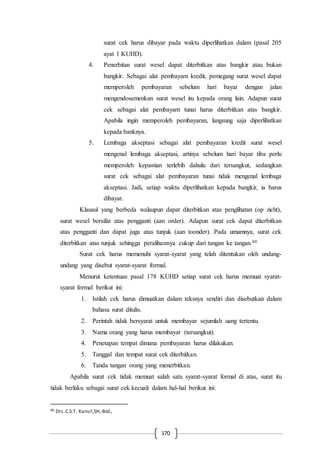 170
surat cek harus dibayar pada waktu diperlihatkan dalam (pasal 205
ayat 1 KUHD).
4. Penerbitan surat wesel dapat diterbitkan atas bangkir atau bukan
bangkir. Sebagai alat pembayarn kredit, pemegang surat wesel dapat
memperoleh pembayaran sebelum hari bayar dengan jalan
mengendosemenkan surat wesel itu kepada orang lain. Adapun surat
cek sebagai alat pembayarn tunai harus diterbitkan atas bangkir.
Apabila ingin memperoleh pembayaran, langsung saja diperlihatkan
kepada banknya.
5. Lembaga akseptasi sebagai alat pembayaran kredit surat wesel
mengenal lembaga akseptasi, artinya sebelum hari bayar tiba perlu
memperoleh kepastian terlebih dahulu dari tersangkut, sedangkan
surat cek sebagai alat pembayaran tunai tidak mengenal lembaga
akseptasi. Jadi, setiap waktu diperlihatkan kepada bangkir, ia harus
dibayar.
Klausul yang berbeda walaupun dapat diterbitkan atas penglihatan (op zicht),
surat wesel bersifat atas pengganti (aan order). Adapun surat cek dapat diterbitkan
atas pengganti dan dapat juga atas tunjuk (aan toonder). Pada umumnya, surat cek
diterbitkan atas tunjuk sehingga peralihannya cukup dari tangan ke tangan.80
Surat cek harus memenuhi syarat-syarat yang telah ditentukan oleh undang-
undang yang disebut syarat-syarat formal.
Menurut ketentuan pasal 178 KUHD setiap surat cek harus memuat syarat-
syarat formal berikut ini:
1. Istilah cek harus dimuatkan dalam teksnya sendiri dan disebutkan dalam
bahasa surat ditulis.
2. Perintah tidak bersyarat untuk membayar sejumlah uang tertentu.
3. Nama orang yang harus membayar (tersangkut).
4. Penetapan tempat dimana pembayaran harus dilakukan.
5. Tanggal dan tempat surat cek diterbitkan.
6. Tanda tangan orang yang menerbitkan.
Apabila surat cek tidak memuat salah satu syarat-syarat formal di atas, surat itu
tidak berlaku sebagai surat cek kecuali dalam hal-hal berikut ini:
80 Drs.C.S.T. Kansil,SH, Ibid.,
 