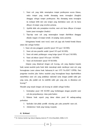 171
1. Surat cek yang tidak menetapkan tempat pembayaran secara khusus,
maka tempat yang tertulis disamping nama tersangkut (bangkir)
dianggap sebagai tempat pembayaran. Jika disamping nama tersangkut
itu terdapat lebih dari satu tempat yang disebutkan surat cek itu harus
dibayar di tempat yang tersebut pertama.
2. Apabila tidak ada penunjukan tersebut, surat cek harus dibayar di tempat
kantor pusat tersangkut (bankir).
3. Tiap-tiap surat cek yang menerangkan tempat diterbitkan dianggap
ditanda tangani di tempat tertulis di samping nama penerima.
Sebagaimana bentuk surat wesel, surat cek juga ada bentuk-bentuk khusus
antara lain sebagai berikut:
1. Surat cek atas pengganti penerbit (pasal 183 ayat 1 KUHD).
2. Surat cek atas penerbit sendiri (pasal 183 ayat3 KUHD).
3. Surat cek untuk perhitungan orang ketiga (pasal 183 ayat 2 KUHD).
4. Surat cek inkaso (pasal 183a ayat 1 KUHD).
5. Surat cek berdomisili (pasal 185 KUHD).
Adapun yang dimaksud dengan cek kosong, cek yang diajukan kepada
bank namun nasabah pada bank tidak mencukupi untuk membayar surat cek yang
bersangkutan (surat edaran bank Indonesia,16 mei 1975 No.SE8/7 UPPB). Dari
pengertian tersebut jelas bahwa nasabah yang bersangkutan hanya diperbolehkan
menerbitkan surat cek yang jumlahnya maksimal sama dengan jumlah saldo giro
yang sama, jika jumlah cek itu melebihi saldo giro yang ada, ia dikatakan cek
kosong.81
Masalah yang terjadi dengan cek kosong ini adalah sebagai berikut.
1. Kelemahan pasal 180 KUHD yang berhubungan dengan penerbit surat
cek dan penyediaannya dana pada banker.
2. Rahasia bank seperti yang diatur dalam pasal 40 undang-undang
perbankan.
3. Spekulasi dari pihak pemilik rekening giro yaitu pennerbit surat cek.
4. Administrasi bank yang kurang waspada.
4) Kwitansi
81 Dr. Sentosa Sembiring, Hukum Dagang, (Jakarta:PT. Citra Ditya Bekti, 2008), h.171
 