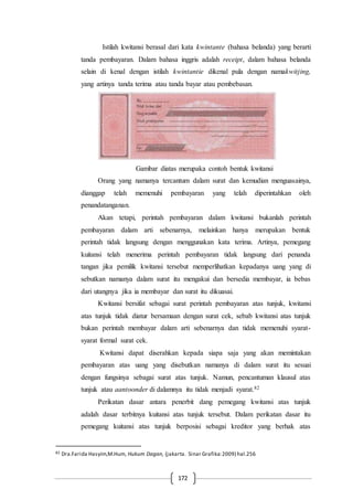 172
Istilah kwitansi berasal dari kata kwintante (bahasa belanda) yang berarti
tanda pembayaran. Dalam bahasa inggris adalah receipt, dalam bahasa belanda
selain di kenal dengan istilah kwintantie dikenal pula dengan namakwitjing,
yang artinya tanda terima atau tanda bayar atau pembebasan.
Gambar diatas merupaka contoh bentuk kwitansi
Orang yang namanya tercantum dalam surat dan kemudian menguasainya,
dianggap telah memenuhi pembayaran yang telah diperintahkan oleh
penandatanganan.
Akan tetapi, perintah pembayaran dalam kwitansi bukanlah perintah
pembayaran dalam arti sebenarnya, melainkan hanya merupakan bentuk
perintah tidak langsung dengan menggunakan kata terima. Artinya, pemegang
kuitansi telah menerima perintah pembayaran tidak langsung dari penanda
tangan jika pemilik kwitansi tersebut memperlihatkan kepadanya uang yang di
sebutkan namanya dalam surat itu mengakui dan bersedia membayar, ia bebas
dari utangnya jika ia membayar dan surat itu dikuasai.
Kwitansi bersifat sebagai surat perintah pembayaran atas tunjuk, kwitansi
atas tunjuk tidak diatur bersamaan dengan surat cek, sebab kwitansi atas tunjuk
bukan perintah membayar dalam arti sebenarnya dan tidak memenuhi syarat-
syarat formal surat cek.
Kwitansi dapat diserahkan kepada siapa saja yang akan memintakan
pembayaran atas uang yang disebutkan namanya di dalam surat itu sesuai
dengan fungsinya sebagai surat atas tunjuk. Namun, pencantuman klausul atas
tunjuk atau aantoonder di dalamnya itu tidak menjadi syarat.82
Perikatan dasar antara penerbit dang pemegang kwitansi atas tunjuk
adalah dasar terbitnya kuitansi atas tunjuk tersebut. Dalam perikatan dasar itu
pemegang kuitansi atas tunjuk berposisi sebagai kreditor yang berhak atas
82 Dra.Farida Hasyim,M.Hum, Hukum Dagan, (jakarta. Sinar Grafika:2009) hal.256
 