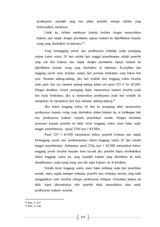 173
pembayaran sejumlah uang dan pihak penerbit sebagai debitur yang
berkewajiban membayar.
Untuk itu, debitur membayar kepada kreditor dengan menyerahkan
kuitansi atas tunjuk dengan permintaan supaya kuitansi itu diperlihatkan kepada
orang yang disebutkan di dalamnya.83
Yang bertanggung jawab atas pembayaran terhadap setiap pemegang
selama kurun waktu 20 hari setelah hari tanggal penerbitannya adalah penerbit
yang asli dari kuitansi atas tunjuk dengan permintaan supaya kuitansi itu
diperlihakan kepada orang yang disebutkan di dalamnya. Kewajiban dan
tanggung jawab terus berjalan sampai hari pertama berikutnya yang bukan hari
raya. Menurut undang-undang, jika hari terakhir dari tenggang waktu tersebut
jatuh pada hari rya menurut undang-undang dalam arti pasal 229 b bis KUHD.
Dengan demikian, berarti pemegang dapat menawarkan kuitansi tersebut pada
hari kerja berikutnya, jika ia menawarkan pembayaran pada hari terakhir itu
merupakan itu merupakan hari raya menurut undang-undang.84
Jika dalam tenggang waktu 20 hari itu pemegang tidak menawarkan
pembayaran kepada orang yang disebutkan dalam kuitansi itu, ia kehilangan hak
atas pembayaran kuitansi kepada penerbitnya semula. Dengan ketentuan
penwaran kepada penerbit itu tidak lewat tenggang waktu enam bulan sejak
tanggal penerbitannya. (pasal 229k ayat 1 KUHD).
Pasal 229 f KUHD menyatakan bahwa penerbit kwitansi atas tunjuk
bertanggung jawab atas pembayarannya dalam tenggang waktu 20 hari setelah
tanggal penerbitannya. Selanjutnya pasal 229g ayat 1 KUHD menyatakan bahwa
tanggung jawab tersebut berjalan terus kecuali jika penerbit dapat membuktikan
dalam tenggang waktu itu, uang sejumlah kuitansi yang diterbitkan itu telah
disediakannya pada orang-orang atas diri siapa kuitansi itu di terbitkan.
Setelah lewat tenggang waktu enam bulan terhitung mulai hari penerbitan
semula, maka segala tuntunan terhadap penerbit atau terhadap mereka yang telah
menggunakan surat tersebut sebagai pembayaran terhapus. Ketentuan lampau ini
tidak dapat dikemukakan oleh penerbit tidak menyediakan dana untuk
pembayaran kuitansi tersebut.
83 Ibid., h. 257
84 Ibid., h. 258
 