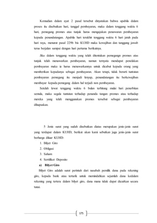 175
Kemudian dalam ayat 2 pasal tersebut dinyatakan bahwa apabila dalam
proses itu disebutkan hari, tanggal pembayaran, maka dalam tenggang waktu 6
hari, pemegang promes atas tunjuk harus mengajukan penawaran pembayaran
kepada penandatangan. Apabila hari terakhir tenggang waktu 6 hari jatuh pada
hari raya, menurut pasal 229b bis KUHD maka kewajiban dan tanggung jawab
terus berjalan sampai dengan hari pertama berikutnya.
Jika dalam tenggang waktu yang telah ditentukan pemegangn promes atas
tunjuk telah menawarkan pembayaran, namun ternyata mendapat penolakan
pembayaran maka ia harus menawarkannya untuk dicabut kepada orang yang
memberikan kepadanya sebagai pembayaran. Akan tetapi, tidak berarti tuntutan
pembayaran pemegang itu menjadi lenyap, penandatangan itu berkewajiban
membayar kepada pemegang dalam hal terjadi non pembayaran.
Setelah lewat tenggang waktu 6 bulan terhitung mulai hari penerbitan
semula, maka segala tuntutan terhadap penanda tangan promes atau terhadap
mereka yang telah menggunakan promes tersebut sebagai pembayaran
dihapuskan.
5 Jenis surat yang sudah disebutkan diatas merupakan jenis-jenis surat
yang terdapat dalam KUHD, berikut akan kami sebutkan juga jenis-jenis surat
berharga diluar KUHD:
1. Bilyet Giro
2. Obligasi
3. Saham
4. Sertifikat Deposito
a) Bilyet Giro
Bilyet Giro adalah surat perintah dari nasabah pemilik dana pada rekening
giro, kepada bank atau tertarik untuk memindahkan sejumlah dana kedalam
rekening yang tertera dalam bilyet giro, dana mana tidak dapat dicairkan secara
tunai.
 