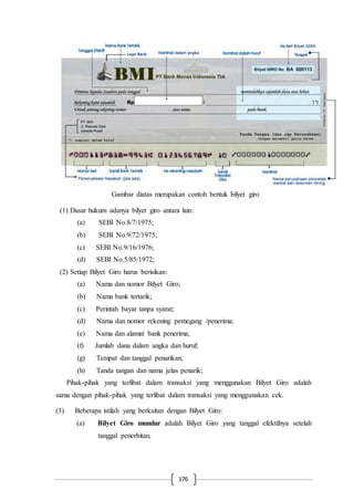 176
Gambar diatas merupakan contoh bentuk bilyet giro
(1) Dasar hukum adanya bilyet giro antara lain:
(a) SEBI No.8/7/1975;
(b) SEBI No.9/72/1975;
(c) SEBI No.9/16/1976;
(d) SEBI No.5/85/1972;
(2) Setiap Bilyet Giro harus berisikan:
(a) Nama dan nomor Bilyet Giro;
(b) Nama bank tertarik;
(c) Perintah bayar tanpa syarat;
(d) Nama dan nomor rekening pemegang /penerima;
(e) Nama dan alamat bank penerima;
(f) Jumlah dana dalam angka dan huruf;
(g) Tempat dan tanggal penarikan;
(h) Tanda tangan dan nama jelas penarik;
Pihak-pihak yang terlibat dalam transaksi yang menggunakan Bilyet Giro adalah
sama dengan pihak-pihak yang terlibat dalam transaksi yang menggunakan cek.
(3) Beberapa istilah yang berkaitan dengan Bilyet Giro:
(a) Bilyet Giro mundur adalah Bilyet Giro yang tanggal efektifnya setelah
tanggal penerbitan;
 