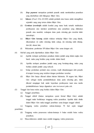 177
(b) Stop payment merupakan perintah penarik untuk membatalkan penarikan
yang disebabkan oleh hilangnya Bilyet Giro;
(c) Inkaso (Pasal 183a KUHD) adalah perintah atau kuasa untuk menagihkan
sejumlah uang yang tertera dalam Bilyet Giro;
(d) Cerukan (overdraft) adalah kondisi yang mana bank tertarik melakukan
pembayaran atas instruksi pendebetan atau penarikan yang dilakukan
penarik atau nasabah, walaupun dana pada rekening giro tersebut tidak
mencukupi;
(e) Bilyet Giro kosong adalah tolakan terhadap Bilyet Giro yang ditarik,
dikarenakan: (i) saldo rekening tidak cukup, (ii) rekening telah ditutup,
dan (iii) alasan lain;
(f) Mekanisme pemberian SP dalam Bilyet Giro sama dengan cek.
(4) Hal-hal yang perlu diperhatikan dalam Bilyet Giro:
(a) Apabila terdapat perbedaan penulisan dalam jumlah uang dalam angka dan
huruf, maka yang berlaku yang tertulis dalam huruf;
(b) Apabila terdapat penulisan jumlah uang yang berulang-ulang, maka yang
berlaku adalah jumlah yang terkecil;
(c) Setiap perubahan perintah atau coretan, wajib ditandatangani oleh penarik
di tempat kosong yang terdekat dengan perubahan tersebut.
(d) Bilyet Giro hanya dikenal dalam hukum Indonesia. Di negara lain, Bilyet
Giro sebagai media pemindahbukuan dana pada rekening giro, tidak
dikenal mengingat baik untuk keperluan pembayaran tunai atau media
pemindahbukuan hanya digunakan satu instrument yaitu cek.
(5) Tanggal dan batas waktu yang berlaku dalam Bilyet Giro:
(a) Tanggal penerbitan;
(b) Tanggal efektif (bukan merupakan syarat formal Bilyet Giro) adalah
tanggal mulai berlakunya tenggang waktu penarikan. Apabila tidak ditulis
dalam Bilyet Giro maka tanggal penebitan sama dengan tanggal efektif;
(c) Tenggang waktu penarikan selama-lamanya 70 hari sejak tanggal
penerbitan;
(d) Tenggang waktu penawaran selama-lamanya 6 bulan setelah batas waktu
penarikan;
(e) Masa daluwarsa adalah masa setelah tenggang waktu penawaran.
 
