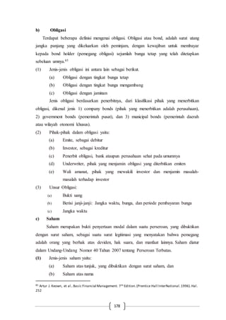 178
b) Obligasi
Terdapat beberapa definisi mengenai obligasi. Obligasi atau bond, adalah surat utang
jangka panjang yang dikeluarkan oleh peminjam, dengan kewajiban untuk membayar
kepada bond holder (pemegang obligasi) sejumlah bunga tetap yang telah ditetapkan
sebeluan umnya.85
(1) Jenis-jenis obligasi ini antara lain sebagai berikut.
(a) Obligasi dengan tingkat bunga tetap
(b) Obligasi dengan tingkat bunga mengambang
(c) Obligasi dengan jaminan
Jenis obligasi berdasarkan penerbitnya, dari klasifikasi pihak yang menerbitkan
obligasi, dikenal jenis 1) company bonds (pihak yang menerbitkan adalah perusahaan),
2) government bonds (pemerintah pusat), dan 3) municipal bonds (pemerintah daerah
atau wilayah otonomi khusus).
(2) Pihak-pihak dalam obligasi yaitu:
(a) Emite, sebagai debitur
(b) Investor, sebagai kreditur
(c) Penerbit obligasi, bank ataupun perusahaan sehat pada umumnya
(d) Underwriter, pihak yang menjamin obligasi yang diterbitkan emiten
(e) Wali amanat, pihak yang mewakili investor dan menjamin masalah-
masalah terhadap investor
(3) Unsur Obligasi:
(a) Bukti uang
(b) Berisi janji-janji: Jangka waktu, bunga, dan periode pembayaran bunga
(c) Jangka waktu
c) Saham
Saham merupakan bukti penyertaan modal dalam suatu perseroan, yang dibuktikan
dengan surat saham, sebagai suatu surat legitimasi yang menyatakan bahwa pemegang
adalah orang yang berhak atas deviden, hak suara, dan manfaat lainnya. Saham diatur
dalam Undang-Undang Nomor 40 Tahun 2007 tentang Perseroan Terbatas.
(1) Jenis-jenis saham yaitu:
(a) Saham atas tunjuk, yang dibuktikan dengan surat saham, dan
(b) Saham atas nama
85 Artur J. Keown, et al..Basic Financial Management. 7th Edition.(Prentice Hall InterNational.1996).Hal.
252
 