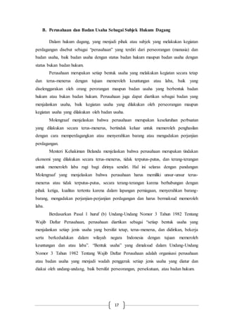 17
B. Perusahaan dan Badan Usaha Sebagai Subjek Hukum Dagang
Dalam hukum dagang, yang menjadi pihak atau subjek yang melakukan kegiatan
perdagangan disebut sebagai “perusahaan” yang terdiri dari perseorangan (manusia) dan
badan usaha, baik badan usaha dengan status badan hukum maupun badan usaha dengan
status bukan badan hukum.
Perusahaan merupakan setiap bentuk usaha yang melakukan kegiatan secara tetap
dan terus-menerus dengan tujuan memeroleh keuntungan atau laba, baik yang
diselenggarakan oleh orang perorangan maupun badan usaha yang berbentuk badan
hukum atau bukan badan hukum. Perusahaan juga dapat diartikan sebagai badan yang
menjalankan usaha, baik kegiatan usaha yang dilakukan oleh perseorangan maupun
kegiatan usaha yang dilakukan oleh badan usaha.
Molengraaf menjelaskan bahwa perusahaan merupakan keseluruhan perbuatan
yang dilakukan secara terus-menerus, bertindak keluar untuk memeroleh penghasilan
dengan cara memperdagangkan atau menyerahkan barang atau mengadakan perjanjian
perdagangan.
Menteri Kehakiman Belanda menjelaskan bahwa perusahaan merupakan tindakan
ekonomi yang dilakukan secara terus-menerus, tidak terputus-putus, dan terang-terangan
untuk memeroleh laba rugi bagi dirinya sendiri. Hal ini selaras dengan pandangan
Molengraaf yang menjelaskan bahwa perusahaan harus memiliki unsur-unsur terus-
menerus atau tidak terputus-putus, secara terang-terangan karena berhubungan dengan
pihak ketiga, kualitas tertentu karena dalam lapangan perniagaan, menyerahkan barang-
barang, mengadakan perjanjian-perjanjian perdagangan dan harus bermaksud memeroleh
laba.
Berdasarkan Pasal 1 huruf (b) Undang-Undang Nomor 3 Tahun 1982 Tentang
Wajib Daftar Perusahaan, perusahaan diartikan sebagai “setiap bentuk usaha yang
menjalankan setiap jenis usaha yang bersifat tetap, terus-menerus, dan didirikan, bekerja
serta berkedudukan dalam wilayah negara Indonesia dengan tujuan memeroleh
keuntungan dan atau laba”. “Bentuk usaha” yang dimaksud dalam Undang-Undang
Nomor 3 Tahun 1982 Tentang Wajib Daftar Perusahaan adalah organisasi perusahaan
atau badan usaha yang menjadi wadah penggerak setiap jenis usaha yang diatur dan
diakui oleh undang-undang, baik bersifat perseorangan, persekutuan, atau badan hukum.
 