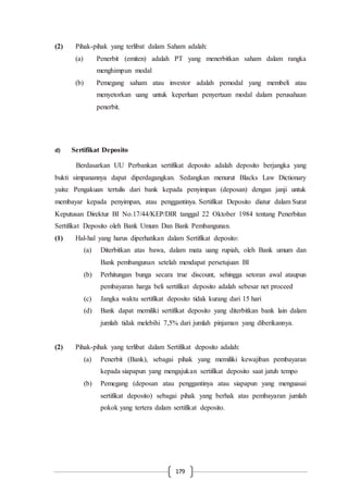 179
(2) Pihak-pihak yang terlibat dalam Saham adalah:
(a) Penerbit (emiten) adalah PT yang menerbitkan saham dalam rangka
menghimpun modal
(b) Pemegang saham atau investor adalah pemodal yang membeli atau
menyetorkan uang untuk keperluan penyertaan modal dalam perusahaan
penerbit.
d) Sertifikat Deposito
Berdasarkan UU Perbankan sertifikat deposito adalah deposito berjangka yang
bukti simpanannya dapat diperdagangkan. Sedangkan menurut Blacks Law Dictionary
yaitu: Pengakuan tertulis dari bank kepada penyimpan (deposan) dengan janji untuk
membayar kepada penyimpan, atau penggantinya. Sertifikat Deposito diatur dalam Surat
Keputusan Direktur BI No.17/44/KEP/DIR tanggal 22 Oktober 1984 tentang Penerbitan
Sertifikat Deposito oleh Bank Umum Dan Bank Pembangunan.
(1) Hal-hal yang harus diperhatikan dalam Sertifikat deposito:
(a) Diterbitkan atas bawa, dalam mata uang rupiah, oleh Bank umum dan
Bank pembangunan setelah mendapat persetujuan BI
(b) Perhitungan bunga secara true discount, sehingga setoran awal ataupun
pembayaran harga beli sertifikat deposito adalah sebesar net proceed
(c) Jangka waktu sertifikat deposito tidak kurang dari 15 hari
(d) Bank dapat memiliki sertifikat deposito yang diterbitkan bank lain dalam
jumlah tidak melebihi 7,5% dari jumlah pinjaman yang diberikannya.
(2) Pihak-pihak yang terlibat dalam Sertifikat deposito adalah:
(a) Penerbit (Bank), sebagai pihak yang memiliki kewajiban pembayaran
kepada siapapun yang mengajukan sertifikat deposito saat jatuh tempo
(b) Pemegang (deposan atau penggantinya atau siapapun yang menguasai
sertifikat deposito) sebagai pihak yang berhak atas pembayaran jumlah
pokok yang tertera dalam sertifikat deposito.
 