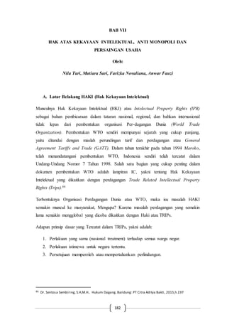 182
BAB VII
HAK ATAS KEKAYAAN INTELEKTUAL, ANTI MONOPOLI DAN
PERSAINGAN USAHA
Oleh:
Nila Tari, Mutiara Sari, Farizka Novaliana, Anwar Fauzi
A. Latar Belakang HAKI (Hak Kekayaan Intelektual)
Munculnya Hak Kekayaan Intelektual (HKI) atau Intelectual Property Rights (IPR)
sebagai bahan pembicaraan dalam tataran nasional, regional, dan bahkan internasional
tidak lepas dari pembentukan organisasi Per-dagangan Dunia (World Trade
Organization). Pembentukan WTO sendiri mempunyai sejarah yang cukup panjang,
yaitu ditandai dengan maslah perundingan tarif dan perdagangan atau General
Agreement Tariffs and Trade (GATT). Dalam tahun terakhir pada tahun 1994 Maroko,
telah menandatangani pembentukan WTO, Indonesia sendiri telah tercatat dalam
Undang-Undang Nomor 7 Tahun 1998. Salah satu bagian yang cukup penting dalam
dokumen pembentukan WTO adalah lampiran IC, yakni tentang Hak Kekayaan
Intelektual yang dikaitkan dengan perdagangan Trade Related Intellectual Property
Rights (Trips).86
Terbentuknya Organisasi Perdagangan Dunia atau WTO, maka isu masalah HAKI
semakin muncul ke masyarakat, Mengapa? Karena masalah perdagangan yang semakin
lama semakin mengglobal yang dicoba dikaitkan dengan Haki atau TRIPs.
Adapun prinsip dasar yang Tercatat dalam TRIPs, yakni adalah:
1. Perlakuan yang sama (nasional treatment) terhadap semua warga negar.
2. Perlakuan istimewa untuk negara tertentu.
3. Persetujuan memperoleh atau mempertahankan perlindungan.
86 Dr. Sentosa Sembiring, S.H,M.H.. Hukum Dagang. Bandung: PT Citra Aditya Bakti, 2015,h.197
 