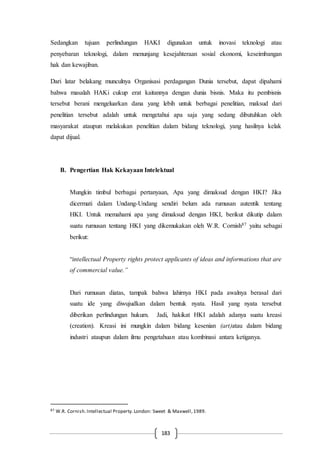 183
Sedangkan tujuan perlindungan HAKI digunakan untuk inovasi teknologi atau
penyebaran teknologi, dalam menunjang kesejahteraan sosial ekonomi, keseimbangan
hak dan kewajiban.
Dari latar belakang munculnya Organisasi perdagangan Dunia tersebut, dapat dipahami
bahwa masalah HAKi cukup erat kaitannya dengan dunia bisnis. Maka itu pembisnis
tersebut berani mengeluarkan dana yang lebih untuk berbagai penelitian, maksud dari
penelitian tersebut adalah untuk mengetahui apa saja yang sedang dibutuhkan oleh
masyarakat ataupun melakukan penelitian dalam bidang teknologi, yang hasilnya kelak
dapat dijual.
B. Pengertian Hak Kekayaan Intelektual
Mungkin timbul berbagai pertanyaan, Apa yang dimaksud dengan HKI? Jika
dicermati dalam Undang-Undang sendiri belum ada rumusan autentik tentang
HKI. Untuk memahami apa yang dimaksud dengan HKI, berikut dikutip dalam
suatu rumusan tentang HKI yang dikemukakan oleh W.R. Cornish87 yaitu sebagai
berikut:
“intellectual Property rights protect applicants of ideas and informations that are
of commercial value.”
Dari rumusan diatas, tampak bahwa lahirnya HKI pada awalnya berasal dari
suatu ide yang diwujudkan dalam bentuk nyata. Hasil yang nyata tersebut
diberikan perlindungan hukum. Jadi, hakikat HKI adalah adanya suatu kreasi
(creation). Kreasi ini mungkin dalam bidang kesenian (art)atau dalam bidang
industri ataupun dalam ilmu pengetahuan atau kombinasi antara ketiganya.
87 W.R. Cornish.Intellectual Property.London: Sweet & Maxwell,1989.
 