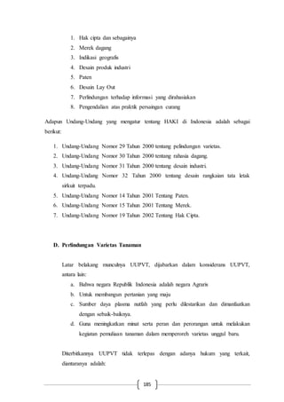 185
1. Hak cipta dan sebagainya
2. Merek dagang
3. Indikasi geografis
4. Desain produk industri
5. Paten
6. Desain Lay Out
7. Perlindungan terhadap informasi yang dirahasiakan
8. Pengendalian atas praktik persaingan curang
Adapun Undang-Undang yang mengatur tentang HAKI di Indonesia adalah sebagai
berikut:
1. Undang-Undang Nomor 29 Tahun 2000 tentang pelindungan varietas.
2. Undang-Undang Nomor 30 Tahun 2000 tentang rahasia dagang.
3. Undang-Undang Nomor 31 Tahun 2000 tentang desain industri.
4. Undang-Undang Nomor 32 Tahun 2000 tentang desain rangkaian tata letak
sirkuit terpadu.
5. Undang-Undang Nomor 14 Tahun 2001 Tentang Paten.
6. Undang-Undang Nomor 15 Tahun 2001 Tentang Merek.
7. Undang-Undang Nomor 19 Tahun 2002 Tentang Hak Cipta.
D. Perlindungan Varietas Tanaman
Latar belakang munculnya UUPVT, dijabarkan dalam konsiderans UUPVT,
antara lain:
a. Bahwa negara Republik Indonesia adalah negara Agraris
b. Untuk membangun pertanian yang maju
c. Sumber daya plasma nutfah yang perlu dilestarikan dan dimanfaatkan
dengan sebaik-baiknya.
d. Guna meningkatkan minat serta peran dan perorangan untuk melakukan
kegiatan pemuliaan tanaman dalam memperoreh varietas unggul baru.
Diterbitkannya UUPVT tidak terlepas dengan adanya hukum yang terkait,
diantaranya adalah:
 