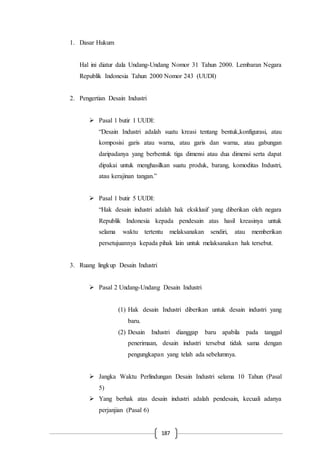 187
1. Dasar Hukum
Hal ini diatur dala Undang-Undang Nomor 31 Tahun 2000. Lembaran Negara
Republik Indonesia Tahun 2000 Nomor 243 (UUDI)
2. Pengertian Desain Industri
 Pasal 1 butir 1 UUDI:
“Desain Industri adalah suatu kreasi tentang bentuk,konfigurasi, atau
komposisi garis atau warna, atau garis dan warna, atau gabungan
daripadanya yang berbentuk tiga dimensi atau dua dimensi serta dapat
dipakai untuk menghasilkan suatu produk, barang, komoditas Industri,
atau kerajinan tangan.”
 Pasal 1 butir 5 UUDI:
“Hak desain industri adalah hak eksklusif yang diberikan oleh negara
Republik Indonesia kepada pendesain atas hasil kreasinya untuk
selama waktu tertentu melaksanakan sendiri, atau memberikan
persetujuannya kepada pihak lain untuk melaksanakan hak tersebut.
3. Ruang lingkup Desain Industri
 Pasal 2 Undang-Undang Desain Industri
(1) Hak desain Industri diberikan untuk desain industri yang
baru.
(2) Desain Industri dianggap baru apabila pada tanggal
penerimaan, desain industri tersebut tidak sama dengan
pengungkapan yang telah ada sebelumnya.
 Jangka Waktu Perlindungan Desain Industri selama 10 Tahun (Pasal
5)
 Yang berhak atas desain industri adalah pendesain, kecuali adanya
perjanjian (Pasal 6)
 