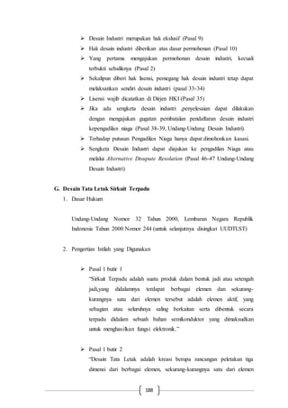 188
 Desain Industri merupakan hak ekslusif (Pasal 9)
 Hak desain industri diberikan atas dasar permohonan (Pasal 10)
 Yang pertama mengajukan permohonan desain industri, kecuali
terbukti sebaliknya (Pasal 2)
 Sekalipun diberi hak lisensi, pemegang hak desain industri tetap dapat
melaksankan sendiri desain industri (pasal 33-34)
 Lisensi wajib dicatatkan di Dirjen HKI (Pasal 35)
 Jika ada sengketa desain industri ,penyelesaian dapat dilakukan
dengan mengajukan gugatan pembatalan pendaftaran desain industri
kepengadilan niaga (Pasal 38-39, Undang-Undang Desain Industri).
 Terhadap putusan Pengadilan Niaga hanya dapat dimohonkan kasasi.
 Sengketa Desain Industri dapat diajukan ke pengadilan Niaga atau
melalui Alternative Disupute Resolution (Pasal 46-47 Undang-Undang
Desain Industri)
G. Desain Tata Letak Sirkuit Terpadu
1. Dasar Hukum
Undang-Undang Nomor 32 Tahun 2000, Lembaran Negara Republik
Indonesia Tahun 2000 Nomor 244 (untuk selanjutnya disingkat UUDTLST)
2. Pengertian Istilah yang Digunakan
 Pasal 1 butir 1
“Sirkuit Terpadu adalah suatu produk dalam bentuk jadi atau setengah
jadi,yang didalamnya terdapat berbagai elemen dan sekurang-
kurangnya satu dari elemen tersebut adalah elemen aktif, yang
sebagian atau seluruhnya saling berkaitan serta dibentuk secara
terpadu didalam sebuah bahan semikonduktor yang dimaksudkan
untuk menghasilkan fungsi elektronik.”
 Pasal 1 butir 2
“Desain Tata Letak adalah kreasi berupa rancangan peletakan tiga
dimensi dari berbagai elemen, sekurang-kurangnya satu dari elemen
 