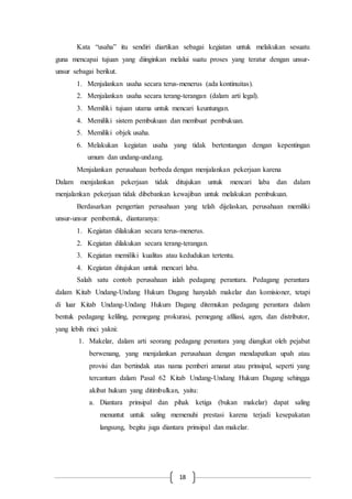 18
Kata “usaha” itu sendiri diartikan sebagai kegiatan untuk melakukan sesuatu
guna mencapai tujuan yang diinginkan melalui suatu proses yang teratur dengan unsur-
unsur sebagai berikut.
1. Menjalankan usaha secara terus-menerus (ada kontinuitas).
2. Menjalankan usaha secara terang-terangan (dalam arti legal).
3. Memiliki tujuan utama untuk mencari keuntungan.
4. Memiliki sistem pembukuan dan membuat pembukuan.
5. Memiliki objek usaha.
6. Melakukan kegiatan usaha yang tidak bertentangan dengan kepentingan
umum dan undang-undang.
Menjalankan perusahaan berbeda dengan menjalankan pekerjaan karena
Dalam menjalankan pekerjaan tidak ditujukan untuk mencari laba dan dalam
menjalankan pekerjaan tidak dibebankan kewajiban untuk melakukan pembukuan.
Berdasarkan pengertian perusahaan yang telah dijelaskan, perusahaan memiliki
unsur-unsur pembentuk, diantaranya:
1. Kegiatan dilakukan secara terus-menerus.
2. Kegiatan dilakukan secara terang-terangan.
3. Kegiatan memiliki kualitas atau kedudukan tertentu.
4. Kegiatan ditujukan untuk mencari laba.
Salah satu contoh perusahaan ialah pedagang perantara. Pedagang perantara
dalam Kitab Undang-Undang Hukum Dagang hanyalah makelar dan komisioner, tetapi
di luar Kitab Undang-Undang Hukum Dagang ditemukan pedagang perantara dalam
bentuk pedagang keliling, pemegang prokurasi, pemegang afiliasi, agen, dan distributor,
yang lebih rinci yakni:
1. Makelar, dalam arti seorang pedagang perantara yang diangkat oleh pejabat
berwenang, yang menjalankan perusahaan dengan mendapatkan upah atau
provisi dan bertindak atas nama pemberi amanat atau prinsipal, seperti yang
tercantum dalam Pasal 62 Kitab Undang-Undang Hukum Dagang sehingga
akibat hukum yang ditimbulkan, yaitu:
a. Diantara prinsipal dan pihak ketiga (bukan makelar) dapat saling
menuntut untuk saling memenuhi prestasi karena terjadi kesepakatan
langsung, begitu juga diantara prinsipal dan makelar.
 