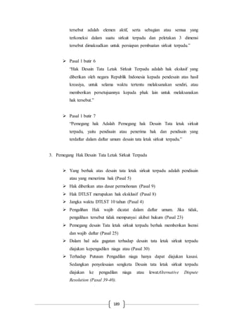 189
tersebut adalah elemen aktif, serta sebagian atau semua yang
terkoneksi dalam suatu sirkuit terpadu dan peletakan 3 dimensi
tersebut dimaksudkan untuk persiapan pembuatan sirkuit terpadu.”
 Pasal 1 butir 6
“Hak Desain Tata Letak Sirkuit Terpadu adalah hak ekslusif yang
diberikan oleh negara Republik Indonesia kepada pendesain atas hasil
kreasiya, untuk selama waktu tertentu melaksanakan sendiri, atau
memberikan persetujuannya kepada phak lain untuk melaksanakan
hak tersebut.”
 Pasal 1 butir 7
“Pemegang hak Adalah Pemegang hak Desain Tata letak sirkuit
terpadu, yaitu pendisain atau penerima hak dan pendisain yang
terdaftar dalam daftar umum desain tata letak sirkuit terpadu.”
3. Pemegang Hak Desain Tata Letak Sirkuit Terpadu
 Yang berhak atas desain tata letak sirkuit terpadu adalah pendisain
atau yang menerima hak (Pasal 5)
 Hak diberikan atas dasar permohonan (Pasal 9)
 Hak DTLST merupakan hak eksklusif (Pasal 8)
 Jangka waktu DTLST 10 tahun (Pasal 4)
 Pengalihan Hak wajib dicatat dalam daftar umum. Jika tidak,
pengalihan tersebut tidak mempunyai akibat hukum (Pasal 23)
 Pemegang desain Tata letak sirkuit terpadu berhak memberikan lisensi
dan wajib daftar (Pasal 25)
 Dalam hal ada gugatan terhadap desain tata letak sirkuit terpadu
diajukan kepengadilan niaga atau (Pasal 30)
 Terhadap Putusan Pengadilan niaga hanya dapat diajukan kasasi.
Sedangkan penyelesaian sengketa Desain tata letak sirkuit terpadu
diajukan ke pengadilan niaga atau lewatAlternative Dispute
Resolution (Pasal 39-40).
 