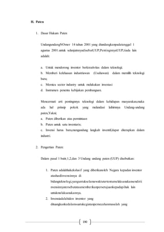 190
H. Paten
1. Dasar Hukum Paten
UndangundangNOmor 14 tahun 2001 yang diundangkanpadatanggal 1
agustus 2001.untuk selanjutnnyadisebutUUP,PentingnnyaUUP,tiada lain
adalah:
a. Untuk mendorong inventor berkreativitas dalam teknologi;
b. Memberi keleluasan industriawan (Usahawan) dalam memilih teknologi
baru;
c. Memicu sector industry untuk melakukan investasi
d. Instrumen penentu kebijakan pembanguan.
Mencermati arti pentingnnya teknologi dalam kehidupan masyarakan,maka
ada hal prinsip pokok yang melandasi laihirnnya Undang-undang
paten,Yakni;
a. Paten diberikan atas permintaan
b. Paten untuk satu inventaris;
c. Invensi harus baru,mengandung langkah inventif,dapat diterapkan dalam
industri.
2. Pengertian Paten:
Dalam pasal 1 butir,1,2,dan 3 Undang undang paten (UUP) disebutkan:
1. Paten adalahhakekslusif yang diberikanoleh Negara kepadan inventor
atashasilinvensinnya di
bidangteknologi,yanguntukselamawaktutertentumelaksanakansendirii
nvensinnyatersebutataumemberikanpersetujuankepadapihak lain
untukmelaksanakannya.
2. Invensiadalahiden inventor yang
dituangkankedalamsuatukegiatanpemecahanmasalah yang
 