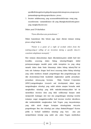 191
spesifikdibidangteknologidapatberupaproduksiatauproses,ataupenyem
purnaandanpengembanganprodukatau proses.
3. Inventor adalahseorang yang secarasendiriataubeberapa orang yang
secarabersama –samamelakukan ide yang dituangkankedalamkegiatan
yang menghasilkaninvensi
Dalam pasal 20 disebutkan:
“Paten diberikan atas permohonan.”
Dalam kepustakaan ilmu hokum juga dapat ditemui rumusan tentang
proses sebagi berikut;
“Patent is a grant of a right of exclude others from the
making,using,or selling of an invention during a specific time,it’s
constitute alegitimate monopoly.”
Dari rumusan diatas,kirannya dapat dikemukakan,paten adalah hasil dari
kreatifitas seseorang dalam bidang teknologi.Mungkin timbul
pertanyaan,mengapa masalah paten selalu merupakan isu yang cukup
menarik dalam dunia bisnis khususnnya dalam bidang industry?Hal ini
tentu ada kaitannya dengan hasil invesi seseorang dalam bidang teknologi
yang selain membawa dampak pengembangan ilmu pengetahuan,juga ada
nilai ekonomisnnya.Untuk itu,tidaklah mngherankan apabila perusahaan-
perusahaan raksasa,yang berstatus Multy National Corporation
(MNC),mengembangkan (research and development) dalam upaya
mengembangkan teknologi yang sudah adadan ataupun berusaha untuk
menghasilkan teknologi yang lebih muktahir.tentunnya,dalam hal ini
memerlukan investasu dana yang tidak sedikit,tetapi harapan untuk
memperoleh kuntungan dari riset dan pengembangan teknologi tersebut
tentunnya sangat menggiurkan.melihat hasil investasi tersebut mkembawa
nilai tambah,tidaklah mengherankan bahi Negara yang masyarakatnnya
yang telah akrab dengan kemajuan teknologi,dunia riset,serta
pengembangan ilmu dan teknologi pun cukup diminati,Mengapa? Karena
pabila ia berhasil melahirkan teknologi yang baru atau pun
memperbaharui teknolgi yang sudah ada ,maka Negara memberikan
 