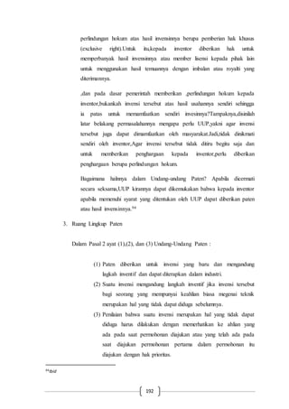 192
perlindungan hokum atas hasil invensinnya berupa pemberian hak khusus
(exclusive right).Untuk itu,kepada inventor diberikan hak untuk
memperbanyak hasil invensinnya atau member lisensi kepada pihak lain
untuk menggunakan hasil temuannya dengan imbalan atau royalti yang
diterimannya.
,dan pada dasar pemerintah memberikan ,perlindungan hokum kepada
inventor,bukankah invensi tersebut atas hasil usahannya sendiri sehingga
ia patas untuk memamfaatkan sendiri invesinnya?Tampaknya,disinilah
latar belakang permasalahannya mengapa perlu UUP,yakni agar invensi
tersebut juga dapat dimamfaatkan oleh masyarakat.Jadi,tidak dinikmati
sendiri oleh inventor,Agar invensi tersebut tidak ditiru begitu saja dan
untuk memberikan penghargaan kepada inventor,perlu diberikan
penghargaan berupa perlindungan hokum.
Bagaimana halnnya dalam Undang-undang Paten? Apabila dicermati
secara seksama,UUP kirannya dapat dikemukakan bahwa kepada inventor
apabila memenuhi syarat yang ditentukan oleh UUP dapat diberikan paten
atau hasil invensinnya.94
3. Ruang Lingkup Paten
Dalam Pasal 2 ayat (1),(2), dan (3) Undang-Undang Paten :
(1) Paten diberikan untuk invensi yang baru dan mengandung
lagkah inventif dan dapat diterapkan dalam industri.
(2) Suatu invensi mengandung langkah inventif jika invensi tersebut
bagi seorang yang mempunyai keahlian biasa megenai teknik
merupakan hal yang tidak dapat diduga sebelumnya.
(3) Penilaian bahwa suatu invensi merupakan hal yang tidak dapat
diduga harus dilakukan dengan memerhatikan ke ahlian yang
ada pada saat permohonan diajukan atau yang telah ada pada
saat diajukan permohonan pertama dalam permohonan itu
diajukan dengan hak prioritas.
94Ibid
 