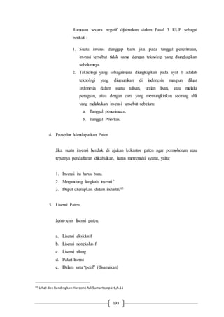 193
Rumusan secara negatif dijabarkan dalam Pasal 3 UUP sebagai
berikut :
1. Suatu invensi dianggap baru jika pada tanggal penerimaan,
invensi tersebut tidak sama dengan teknologi yang diungkapkan
sebelumnya.
2. Teknologi yang sebagaimana diungkapkan pada ayat 1 adalah
teknologi yang diumumkan di indonesia maupun diluar
Indonesia dalam suatu tulisan, uraian lisan, atau melalui
peragaan, atau dengan cara yang memungkinkan seorang ahli
yang melakukan invensi tersebut sebelum:
a. Tanggal penerimaan.
b. Tanggal Prioritas.
4. Prosedur Mendapatkan Paten
Jika suatu invensi hendak di ajukan kekantor paten agar permohonan atau
tepatnya pendaftaran dikabulkan, harus memenuhi syarat, yaitu:
1. Invensi itu harus baru.
2. Mngandung langkah inventif
3. Dapat diterapkan dalam industri.95
5. Lisensi Paten
Jenis-jenis lisensi paten:
a. Lisensi eksklusif
b. Lisensi nonekslusif
c. Lisensi silang
d. Paket lisensi
e. Dalam satu “pool” (disamakan)
95 Lihat dan Bandingkan:Harsono Adi Sumarto,op.cit.,h.11
 