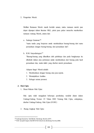 195
2. Pengertian Merek
Melihat Rumusan Merek masih bersifat umum, maka rumusan merek pun
dapat dijumpai dalam literatur HKI, yakni para pakar mencoba memberikan
rumusan tentang Merek, antara lain:
a. Sudargo Gautama:96
“suatu tanda yang berperan untuk membedakan barang-barang dari suatu
perusahaan dengan barang-barang dari perusahaan lain”.
b. R.M. Suryodiningrat:97
“Barang-barang yang dihasilkan oleh pabriknya dan pada bungkusnya itu
dibubuhi tulisan atau perkataan untuk membedakan dari barang jenis hasil
perusahaan lain, tanda inilah yang disebut merek perusahaan.
Adapun fungsi Merek adalah:
1. Membedakan dengan barang atau jasa sejenis.
2. Menunjukkan kualitas
3. Sebagai sarana promosi.
J. Hak Cipta
1. Dasar Hukum Hak Cipta:
Hak cipta telah mengalami beberapa perubahan, terakhir diatur dalam
Undang-Undang Nomor 19 Tahun 2002 Tentang Hak Cipta, selanjutnya,
disebut Undang-Undang Hak Cipta (UUHC)
2. Ruang Lingkup Hak Cipta:
96 Sudargo Gautama. Hak Merek. Bandung: Alumni,1977.
97 R.M. Suryodiningrat.Hak Milik Perindustrian,Bandung:Tarsito,1980.
 