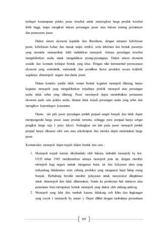 197
terdapat kemampuan pelaku pasar tersebut untuk menerapkan harga produk tersebut
lebih tinggi, tanpa mengikuti hukum persaingan pasar atau hukum tentang permintaan
dan penawaran pasar.
Dalam sistem ekonomi kapitalis dan liberalisme, dengan istrumen kebebasan
pasar, kebebasan keluar dan masuk tanpa retriksi, serta informasi dan bentuk pasarnya
yang atomistic monopolistic telah melahirkan monopoli. Adanya persaingan tersebut
mengakibatkan usaha untuk mengalahkan pesing-pesaingnya. Dalam sistem ekonomi
sosialis dan komunis terdapat bentuk yang khsa. Dengan nilai instrumental perencanaan
ekonomi yang sentralistik, mekanistik dan pemilikan factor produksi secara kolektif,
segalanya dimonopoli negara dan diatur pusat.
Dalam konteks yuridis tidak semua bentuk kegiatan monopoli dilarang, hanya
kegiatan monopoli yang mengakibatkan terjadinya praktik monopoli atau persaingan
usaha tidak sehat yang dilarang. Pasar moonopoli dapat menimbulkan pemusatan
ekonomi pada satu pelaku usaha, dimana tidak terjadi persaingan usaha yang sehat dan
merugikan kepentingan konsumen.
Disatu sisi pda pasar persaingan jumlah penjual sangat banyak dan tidak dapat
mempengaruhi harga pasar suatu produk tertentu, sehingga para pemjual hanya sebgai
pengikut harga saja ( price taker). Sedangkan sisi lain pada pasar monopoli jumlah
penjual hanya dikuasai oleh satu atau sekelompok dan mereka dapat menentukan harga
pasar.
Kemunculan monopoli dapat terjadi dalam bentuk dan cara :
1. Monopoli terjadi karena dikehendaki oleh hukum, timbulah monopoly by law.
UUD tahun 1945 membenarkan adanya monopoli jenis ini, dengan member
monopoli bagi negara uuntuk menguasai bumi, air dan kekayaan alam yang
terkandung didalamnya serta cabang produksi yang menguasai hajat hidup orang
banyak. Berhubung bersifat member pelayanan untuk masyarakat dilegitimasi
untuk dimonopoli dan tidak diharamkan. Selain itu pemberian hak istimewa atau
penemuan baru merupakan bentuk monopoli yang diakui oleh undang-undang.
2. Monopoli yang lahir dan tumbuh karena didukung oeh iklim dan lingkungan
yang cocok ( monopoly by nature ). Dapat dilihat dengan tumbuhnya perusahaan
 