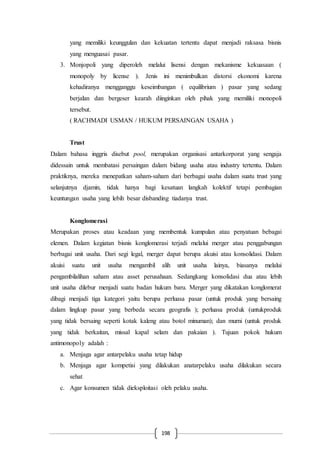 198
yang memiliki keunggulan dan kekuatan tertentu dapat menjadi raksasa bisnis
yang menguasai pasar.
3. Monjopoli yang diperoleh melalui lisensi dengan mekanisme kekuasaan (
monopoly by license ). Jenis ini menimbulkan distorsi ekonomi karena
kehadiranya mengganggu keseimbangan ( equilibrium ) pasar yang sedang
berjalan dan bergeser kearah diinginkan oleh pihak yang memiliki monopoli
tersebut.
( RACHMADI USMAN / HUKUM PERSAINGAN USAHA )
Trust
Dalam bahasa inggris disebut pool, merupakan organisasi antarkorporat yang sengaja
didessain untuk membatasi persaingan dalam bidang usaha atau industry tertentu. Dalam
praktiknya, mereka menepatkan saham-saham dari berbagai usaha dalam suatu trust yang
selanjutnya djamin, tidak hanya bagi kesatuan langkah kolektif tetapi pembagian
keuntungan usaha yang lebih besar disbanding tiadanya trust.
Konglomerasi
Merupakan proses atau keadaan yang membentuk kumpulan atau penyatuan bebagai
elemen. Dalam kegiatan bisnis konglomerasi terjadi melalui merger atau penggabungan
berbagai unit usaha. Dari segi legal, merger dapat berupa akuisi atau konsolidasi. Dalam
akuisi suatu unit usaha mengambil alih unit usaha lainya, biasanya melalui
pengambilalihan saham atau asset perusahaan. Sedangkang konsolidasi dua atau lebih
unit usaha dilebur menjadi suatu badan hukum baru. Merger yang dikatakan konglomerat
dibagi menjadi tiga kategori yaitu berupa perluasa pasar (untuk produk yang bersaing
dalam lingkup pasar yang berbeda secara geografis ); perluasa produk (untukproduk
yang tidak bersaing seperti kotak kaleng atau botol minuman); dan murni (untuk produk
yang tidak berkaitan, missal kapal selam dan pakaian ). Tujuan pokok hukum
antimonopoly adalah :
a. Menjaga agar antarpelaku usaha tetap hidup
b. Menjaga agar kompetisi yang dilakukan anatarpelaku usaha dilakukan secara
sehat
c. Agar konsumen tidak dieksploitasi oleh pelaku usaha.
 