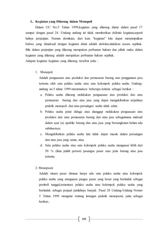199
L. Kegiatan yang Dilarang dalam Monopoli
Dalam UU No.5 Tahun 1999,kegiatan yang dilarang diatur dalam pasal 17
sampai dengan pasal 24. Undang undang ini tidak memberikan defenisi kegiatan,seperti
halnya perjanjian. Namun demikian, dari kata “kegiatan” kita dapat menyimpulkan
bahwa yang dimaksud dengan kegiatan disini adalah aktivitas,tindakan secara sepihak.
Bila dalam perjanjian yang dilarang merupakan perbuatan hukum dua pihak maka dalam
kegiatan yang dilarang adalah merupakan perbuatan hukum sepihak.
Adapun kegiatan kegiatan yang dilarang tersebut yaitu :
1. Monopoli
Adalah penguasaan atas produksi dan pemasaran barang atas penggunaan jasa
tertentu oleh satu pelaku usaha atau satu kelompok pelaku usaha. Undang-
undang no.5 tahun 1999 merumuskan beberapa kriteria sebagai berikut :
a. Pelaku usaha dilarang melakukan penguasaan atas produksi dan atau
pemasaran barang dan atau jasa yang dapat mengakibatkan terjadinya
praktik monopoli dan atau persaingan usaha tidak sehat.
b. Pelaku usaha patut diduga atau dianggap melakukan penguasaan atas
produksi dan atau pemasaran barang dan atau jasa sebagaimana maksud
dalam ayat (a) apabila: barang dan atau jasa yang bersangkutan belum ada
subtitusinya;
c. Mengakibatkan pelaku usaha lain tidak dapat masuk dalam persaingan
dan atau jasa yang sama; atau,
d. Satu pelaku usaha atau satu kelompok pelaku usaha menguasai lebih dari
50 % (lima puluh persen) pasangsa pasar atau jenis barang atau jasa
tertentu.
2. Monopsoni
Adalah situasi pasar dimana hanya ada satu pelaku usaha atau kelompok
pelaku usaha yang menguasai pangsa pasar yang besar yang bertindak sebagai
pembeli tunggal,sementara pelaku usaha atau kelompok pelaku usaha yang
bertindak sebagai penjual jumlahnya banyak. Pasal 28 Undang-Undang Nomor
5 Tahun 1999 mengatur tentang larangan praktik monopsoni, yaitu sebagai
berikut.;
 