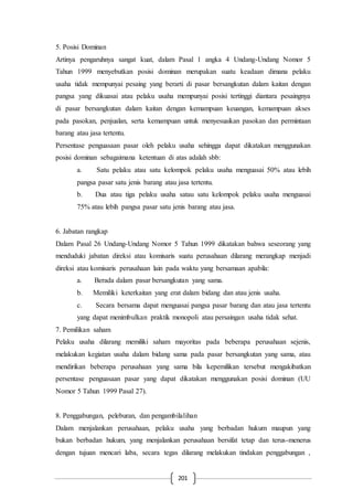 201
5. Posisi Dominan
Artinya pengaruhnya sangat kuat, dalam Pasal 1 angka 4 Undang-Undang Nomor 5
Tahun 1999 menyebutkan posisi dominan merupakan suatu keadaan dimana pelaku
usaha tidak mempunyai pesaing yang berarti di pasar bersangkutan dalam kaitan dengan
pangsa yang dikuasai atau pelaku usaha mempunyai posisi tertinggi diantara pesaingnya
di pasar bersangkutan dalam kaitan dengan kemampuan keuangan, kemampuan akses
pada pasokan, penjualan, serta kemampuan untuk menyesuaikan pasokan dan permintaan
barang atau jasa tertentu.
Persentase penguasaan pasar oleh pelaku usaha sehingga dapat dikatakan menggunakan
posisi dominan sebagaimana ketentuan di atas adalah sbb:
a. Satu pelaku atau satu kelompok pelaku usaha menguasai 50% atau lebih
pangsa pasar satu jenis barang atau jasa tertentu.
b. Dua atau tiga pelaku usaha satau satu kelompok pelaku usaha menguasai
75% atau lebih pangsa pasar satu jenis barang atau jasa.
6. Jabatan rangkap
Dalam Pasal 26 Undang-Undang Nomor 5 Tahun 1999 dikatakan bahwa seseorang yang
menduduki jabatan direksi atau komisaris suatu perusahaan dilarang merangkap menjadi
direksi atau komisaris perusahaan lain pada waktu yang bersamaan apabila:
a. Berada dalam pasar bersangkutan yang sama.
b. Memiliki keterkaitan yang erat dalam bidang dan atau jenis usaha.
c. Secara bersama dapat menguasai pangsa pasar barang dan atau jasa tertentu
yang dapat menimbulkan praktik monopoli atau persaingan usaha tidak sehat.
7. Pemilikan saham
Pelaku usaha dilarang memiliki saham mayoritas pada beberapa perusahaan sejenis,
melakukan kegiatan usaha dalam bidang sama pada pasar bersangkutan yang sama, atau
mendirikan beberapa perusahaan yang sama bila kepemilikan tersebut mengakibatkan
persentase penguasaan pasar yang dapat dikatakan menggunakan posisi dominan (UU
Nomor 5 Tahun 1999 Pasal 27).
8. Penggabungan, peleburan, dan pengambilalihan
Dalam menjalankan perusahaan, pelaku usaha yang berbadan hukum maupun yang
bukan berbadan hukum, yang menjalankan perusahaan bersifat tetap dan terus-menerus
dengan tujuan mencari laba, secara tegas dilarang melakukan tindakan penggabungan ,
 
