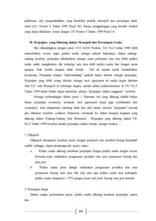202
peleburan, dan pengambilalihan yang berakibat praktik monopoli dan persaingan tidak
sehat (UU Nomor 5 Tahun 1999 Pasal 28). Hanya penggabungan yang bersifat vertikal
yang dapat dilakukan sesuai dengan UU Nomor 5 Tahun 1999 Pasal 14.
M. Perjanjian yang Dilarang dalam Monopoli dan Persaingan Usaha
Jika dibandingkan dengan pasal 1313 KUH Perdata, UU No.5 tahun 1999 lebih
menyebutkan secara tegas pelaku usaha sebagai subyek hukumnya, dalam undang-
undang tersebut, perjanjian didefinisikan sebagai suatu perbuatan satu atau lebih pelaku
usaha untuk mengikatkan diri terhadap satu atau lebih pelaku usaha lain dengan nama
apapun, baik tertulis maupun tidak tertulis . Hal ini namun masih menimbulkan
kerancuan. Perjanjian dengan ”understanding” apakah dapat disebut sebagai perjanjian.
Perjanjian yang lebih sering disebut sebagai tacit agreement ini sudah dapat diterima
oleh UU Anti Monopoli di beberapa negara, namun dalam pelaksanaannya di UU No.5
Tahun 1999 masih belum dapat menerima adanya ”perjanjian dalam anggapan” tersebut.
Sebagai perbandingan dalam pasal 1 Sherman Act yang dilarang adalah bukan
hanya perjanjian (contract), termasuk tacit agreement tetapi juga combination dan
conspiracy. Jadi cakupannya memang lebih luas dari hanya sekedar ”perjanjian” kecuali
jika tindakan tersebut—collusive behaviour—termasuk ke dalam kategori kegiatan yang
dilarang dalam Undang-Undang Anti Monopoli . Perjanjian yang dilarang dalam UU
No.5 Tahun 1999 tersebut adalah perjanjian dalam bentuk sebagai berikut, ;
1. Oligopoli
Oligopoli merupakan keadaan pasar dengan produsen dan pembeli barang berjumlah
sedikit sehingga dapat mempengaruhi pasar, maka:
a. Pelaku usaha dilarang membuat perjanjian dengan pelaku usaha dengan secara
bersama-sama melakukan penguasaan produksi dan atau pemasaran barang dan
atau jasa.
b. Pelaku usaha patut diduga melakukan penguasaan produksi dan atau
pemasaran barang atau jasa bila dua atau tiga pelaku usaha atau kelompok
pelaku usaha menguasai >75% pangsa pasar satu jenis barang atau jasa tertentu.
2. Penetapan harga
Dalam rangka penetralisasi pasar, pelaku usaha dilarang membuat perjanjian, antara
lain :
 