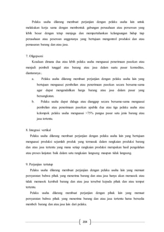 204
Pelaku usaha dilarang membuat perjanjian dengan pelaku usaha lain untuk
melakukan kerja sama dengan membentuk gabungan perusahaan atau perseroan yang
lebih besar dengan tetap menjaga dan mempertahankan kelangsungan hidup tiap
perusahaan atau peseroan anggotanya yang bertujuan mengontrol produksi dan atau
pemasaran barang dan atau jasa.
7. Oligopsoni
Keadaan dimana dua atau lebih pelaku usaha menguasai penerimaan pasokan atau
menjadi pembeli tunggal atas barang atau jasa dalam suatu pasar komoditas,
diantaranya:.
a. Pelaku usaha dilarang membuat perjanjian dengan pelaku usaha lain yang
bertujuan menguasai pembelian atau penerimaan pasokan secara bersama-sama
agar dapat mengendalikan harga barang atau jasa dalam pasar yang
bersangkutan.
b. Pelaku usaha dapat diduga atau dianggap secara bersama-sama menguasai
pembelian atau penerimaan pasokan apabila dua atau tiga pelaku usaha atau
kelompok pelaku usaha menguasai >75% pangsa pasar satu jenis barang atau
jasa tertentu.
8. Integrasi vertikal
Pelaku usaha dilarang membuat perjanjian dengan pelaku usaha lain yang bertujuan
menguasai produksi sejumlah produk yang termasuk dalam rangkaian produksi barang
dan atau jasa tertentu yang mana setiap rangkaian produksi merupakan hasil pengolahan
atau proses lanjutan baik dalam satu rangkaian langsung maupun tidak langsung.
9. Perjanjian tertutup
Pelaku usaha dilarang membuat perjanjian dengan pelaku usaha lain yang memuat
persyaratan bahwa pihak yang menerima barang dan atau jasa hanya akan memasok atau
tidak memasok kembali barang dan atau jasa tersebut kepada pihak dan atau tempat
tertentu.
Pelaku usaha dilarang membuat perjanjian dengan pihak lain yang memuat
persyaratan bahwa pihak yang menerima barang dan atau jasa tertentu harus bersedia
membeli barang dan atau jasa lain dari pelaku.
 